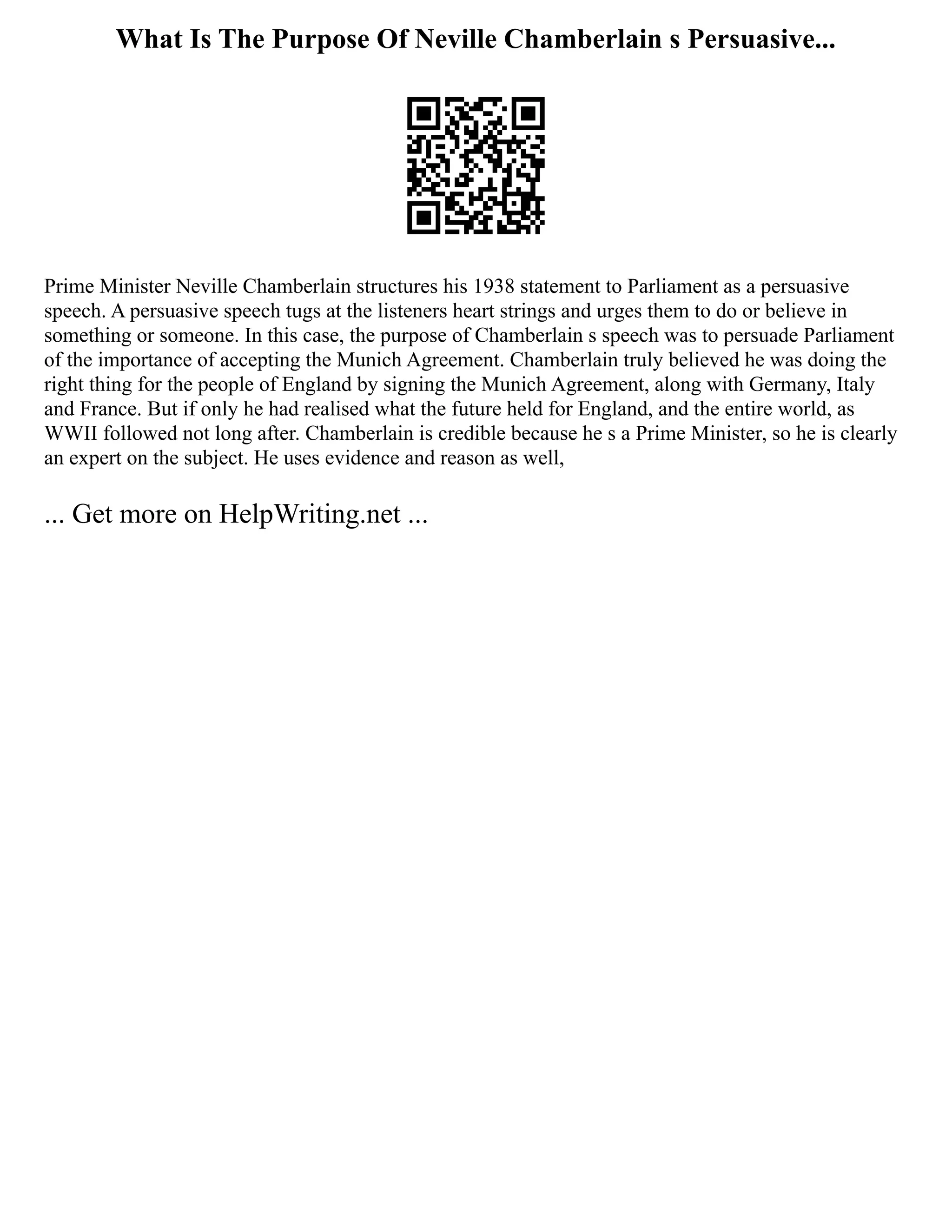 What Is The Purpose Of Neville Chamberlain s Persuasive...
Prime Minister Neville Chamberlain structures his 1938 statement to Parliament as a persuasive
speech. A persuasive speech tugs at the listeners heart strings and urges them to do or believe in
something or someone. In this case, the purpose of Chamberlain s speech was to persuade Parliament
of the importance of accepting the Munich Agreement. Chamberlain truly believed he was doing the
right thing for the people of England by signing the Munich Agreement, along with Germany, Italy
and France. But if only he had realised what the future held for England, and the entire world, as
WWII followed not long after. Chamberlain is credible because he s a Prime Minister, so he is clearly
an expert on the subject. He uses evidence and reason as well,
... Get more on HelpWriting.net ...
 