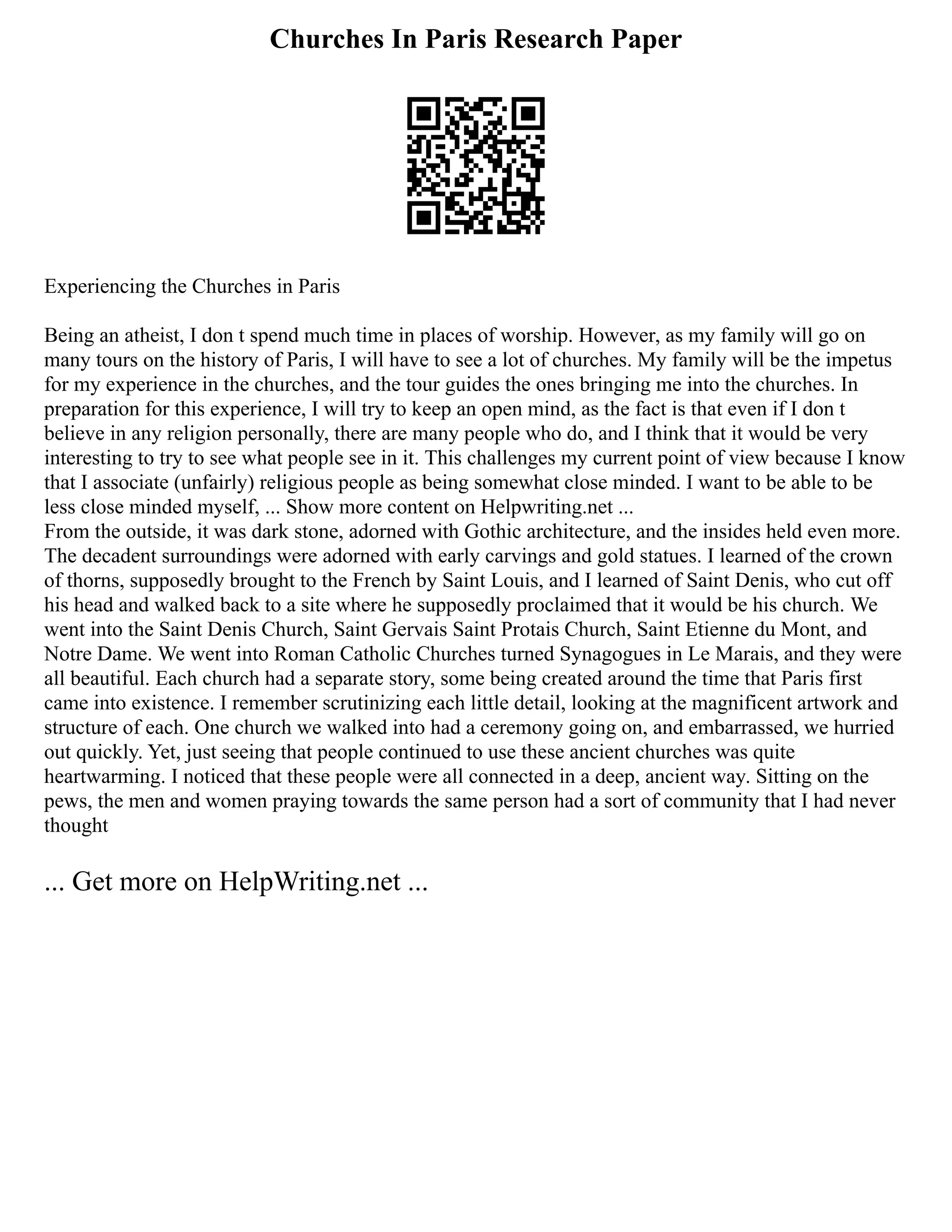 Churches In Paris Research Paper
Experiencing the Churches in Paris
Being an atheist, I don t spend much time in places of worship. However, as my family will go on
many tours on the history of Paris, I will have to see a lot of churches. My family will be the impetus
for my experience in the churches, and the tour guides the ones bringing me into the churches. In
preparation for this experience, I will try to keep an open mind, as the fact is that even if I don t
believe in any religion personally, there are many people who do, and I think that it would be very
interesting to try to see what people see in it. This challenges my current point of view because I know
that I associate (unfairly) religious people as being somewhat close minded. I want to be able to be
less close minded myself, ... Show more content on Helpwriting.net ...
From the outside, it was dark stone, adorned with Gothic architecture, and the insides held even more.
The decadent surroundings were adorned with early carvings and gold statues. I learned of the crown
of thorns, supposedly brought to the French by Saint Louis, and I learned of Saint Denis, who cut off
his head and walked back to a site where he supposedly proclaimed that it would be his church. We
went into the Saint Denis Church, Saint Gervais Saint Protais Church, Saint Etienne du Mont, and
Notre Dame. We went into Roman Catholic Churches turned Synagogues in Le Marais, and they were
all beautiful. Each church had a separate story, some being created around the time that Paris first
came into existence. I remember scrutinizing each little detail, looking at the magnificent artwork and
structure of each. One church we walked into had a ceremony going on, and embarrassed, we hurried
out quickly. Yet, just seeing that people continued to use these ancient churches was quite
heartwarming. I noticed that these people were all connected in a deep, ancient way. Sitting on the
pews, the men and women praying towards the same person had a sort of community that I had never
thought
... Get more on HelpWriting.net ...
 