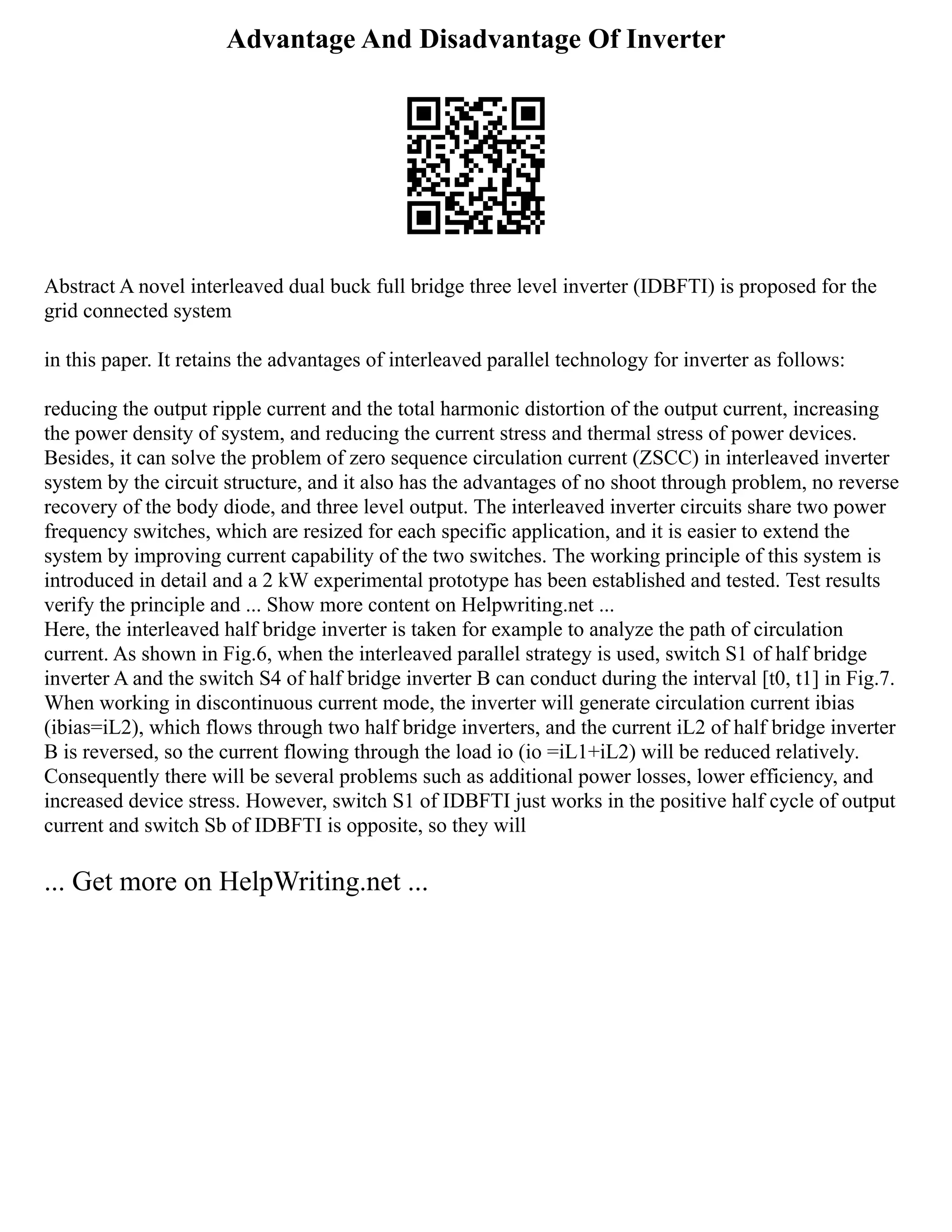 Advantage And Disadvantage Of Inverter
Abstract A novel interleaved dual buck full bridge three level inverter (IDBFTI) is proposed for the
grid connected system
in this paper. It retains the advantages of interleaved parallel technology for inverter as follows:
reducing the output ripple current and the total harmonic distortion of the output current, increasing
the power density of system, and reducing the current stress and thermal stress of power devices.
Besides, it can solve the problem of zero sequence circulation current (ZSCC) in interleaved inverter
system by the circuit structure, and it also has the advantages of no shoot through problem, no reverse
recovery of the body diode, and three level output. The interleaved inverter circuits share two power
frequency switches, which are resized for each specific application, and it is easier to extend the
system by improving current capability of the two switches. The working principle of this system is
introduced in detail and a 2 kW experimental prototype has been established and tested. Test results
verify the principle and ... Show more content on Helpwriting.net ...
Here, the interleaved half bridge inverter is taken for example to analyze the path of circulation
current. As shown in Fig.6, when the interleaved parallel strategy is used, switch S1 of half bridge
inverter A and the switch S4 of half bridge inverter B can conduct during the interval [t0, t1] in Fig.7.
When working in discontinuous current mode, the inverter will generate circulation current ibias
(ibias=iL2), which flows through two half bridge inverters, and the current iL2 of half bridge inverter
B is reversed, so the current flowing through the load io (io =iL1+iL2) will be reduced relatively.
Consequently there will be several problems such as additional power losses, lower efficiency, and
increased device stress. However, switch S1 of IDBFTI just works in the positive half cycle of output
current and switch Sb of IDBFTI is opposite, so they will
... Get more on HelpWriting.net ...
 
