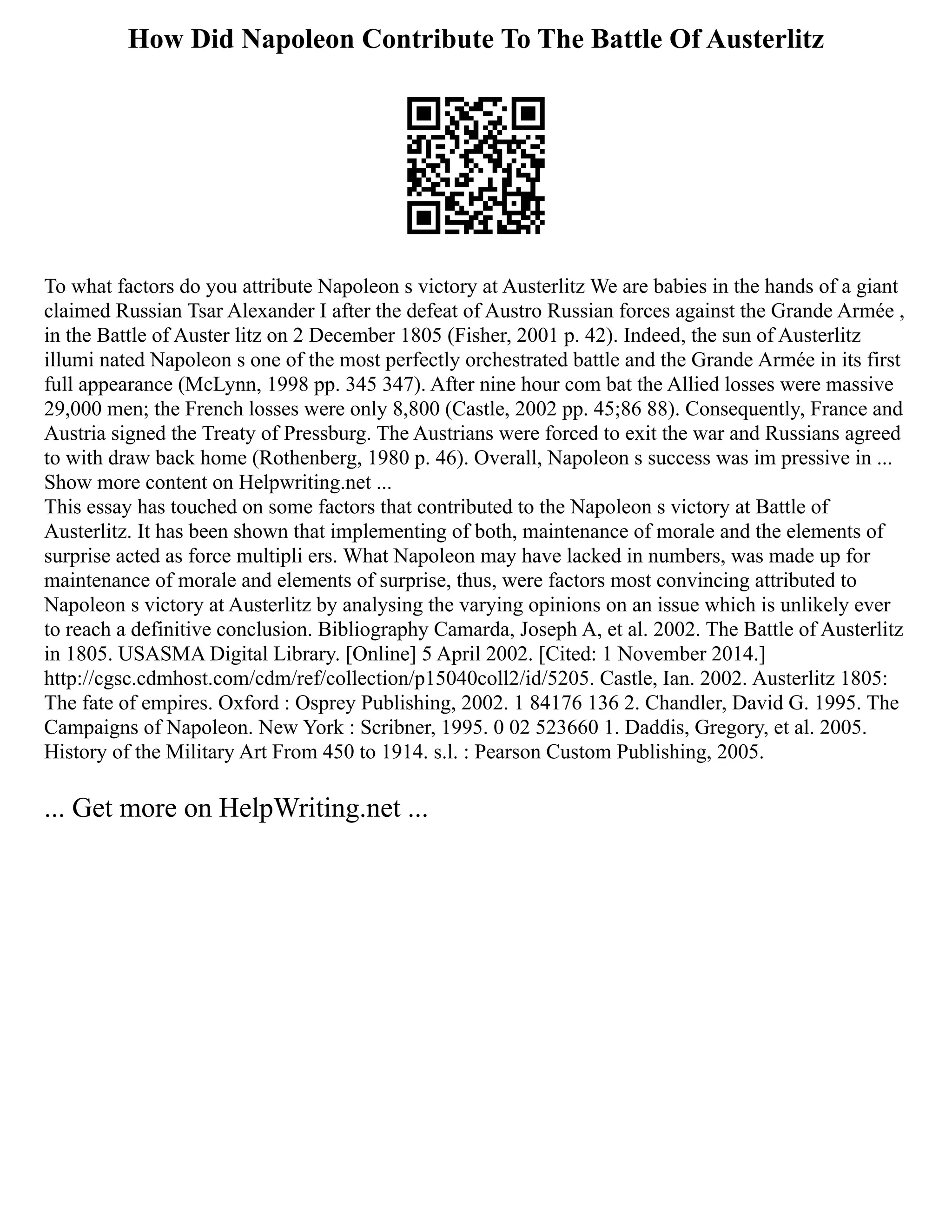 How Did Napoleon Contribute To The Battle Of Austerlitz
To what factors do you attribute Napoleon s victory at Austerlitz We are babies in the hands of a giant
claimed Russian Tsar Alexander I after the defeat of Austro Russian forces against the Grande Armée ,
in the Battle of Auster litz on 2 December 1805 (Fisher, 2001 p. 42). Indeed, the sun of Austerlitz
illumi nated Napoleon s one of the most perfectly orchestrated battle and the Grande Armée in its first
full appearance (McLynn, 1998 pp. 345 347). After nine hour com bat the Allied losses were massive
29,000 men; the French losses were only 8,800 (Castle, 2002 pp. 45;86 88). Consequently, France and
Austria signed the Treaty of Pressburg. The Austrians were forced to exit the war and Russians agreed
to with draw back home (Rothenberg, 1980 p. 46). Overall, Napoleon s success was im pressive in ...
Show more content on Helpwriting.net ...
This essay has touched on some factors that contributed to the Napoleon s victory at Battle of
Austerlitz. It has been shown that implementing of both, maintenance of morale and the elements of
surprise acted as force multipli ers. What Napoleon may have lacked in numbers, was made up for
maintenance of morale and elements of surprise, thus, were factors most convincing attributed to
Napoleon s victory at Austerlitz by analysing the varying opinions on an issue which is unlikely ever
to reach a definitive conclusion. Bibliography Camarda, Joseph A, et al. 2002. The Battle of Austerlitz
in 1805. USASMA Digital Library. [Online] 5 April 2002. [Cited: 1 November 2014.]
http://cgsc.cdmhost.com/cdm/ref/collection/p15040coll2/id/5205. Castle, Ian. 2002. Austerlitz 1805:
The fate of empires. Oxford : Osprey Publishing, 2002. 1 84176 136 2. Chandler, David G. 1995. The
Campaigns of Napoleon. New York : Scribner, 1995. 0 02 523660 1. Daddis, Gregory, et al. 2005.
History of the Military Art From 450 to 1914. s.l. : Pearson Custom Publishing, 2005.
... Get more on HelpWriting.net ...
 