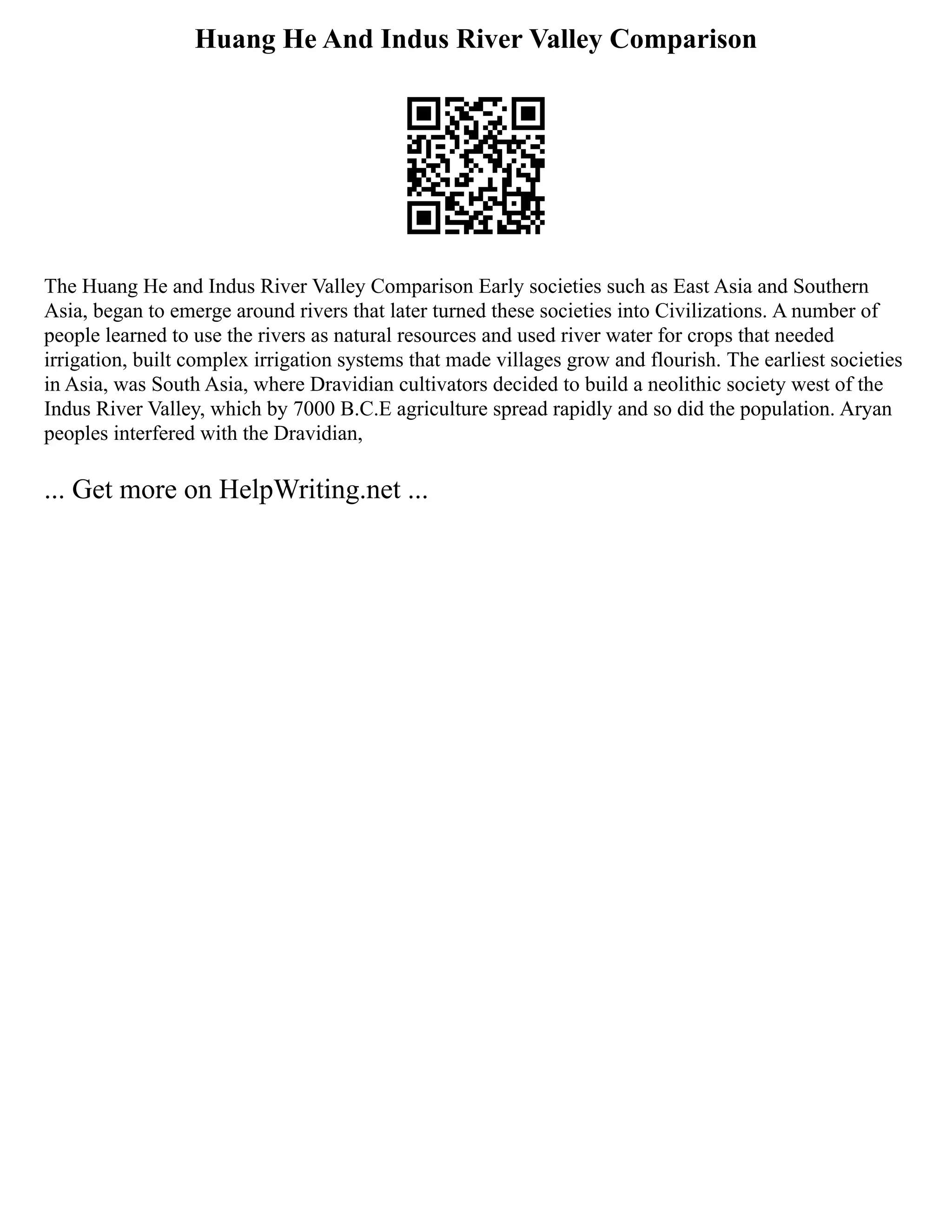 Huang He And Indus River Valley Comparison
The Huang He and Indus River Valley Comparison Early societies such as East Asia and Southern
Asia, began to emerge around rivers that later turned these societies into Civilizations. A number of
people learned to use the rivers as natural resources and used river water for crops that needed
irrigation, built complex irrigation systems that made villages grow and flourish. The earliest societies
in Asia, was South Asia, where Dravidian cultivators decided to build a neolithic society west of the
Indus River Valley, which by 7000 B.C.E agriculture spread rapidly and so did the population. Aryan
peoples interfered with the Dravidian,
... Get more on HelpWriting.net ...
 