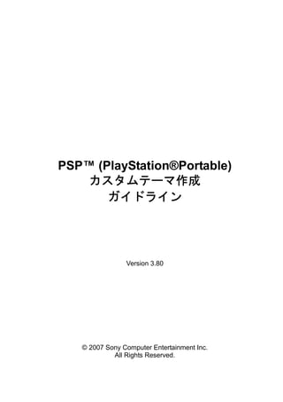 PSP™ (PlayStation®Portable)
    カスタムテーマ作成
       ガイドライン




                Version 3.80




   © 2007 Sony Computer Entertainment Inc.
            All Rights Reserved.
 