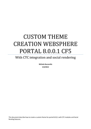CUSTOM THEME
CREATION WEBSPHERE
PORTAL 8.0.0.1 CF5
With CTC integration and social rendering
Michele Buccarello
5/3/2013

This document describe how to create a custom theme for portal 8.0.0.1 with CTC modules and Social
Rending features.

 