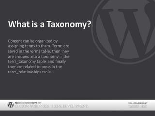 What is a Taxonomy?Content can be organized by assigning terms to them. Terms are saved in the terms table, then they are grouped into a taxonomy in the term_taxonomy table, and finally they are related to posts in the term_relationships table.