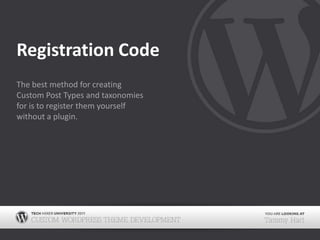 Registration CodeThe best method for creating Custom Post Types and taxonomies for is to register them yourself without a plugin.