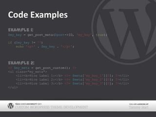 Code ExamplesExample 1:$my_key = get_post_meta($post->ID, 'my_key', true);if ($my_key != '')echo'<p>' . $my_key . '</p>';Example 2:<? $my_meta = get_post_custom(); ?><ul class="my_meta">	<li><b>Nice Label 1:</b> <?=$meta['my_key_1'][0]; ?></li>	<li><b>Nice Label 2:</b> <?=$meta['my_key_2'][0]; ?></li>	<li><b>Nice Label 3:</b> <?=$meta['my_key_3'][0]; ?></li></ul>