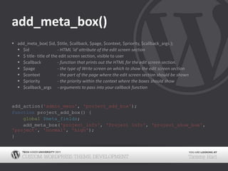 add_meta_box()add_meta_box( $id, $title, $callback, $page, $context, $priority, $callback_args );$id		- HTML 'id' attribute of the edit screen section$ title	- title of the edit screen section, visible to user$callback	- function that prints out the HTML for the edit screen section.$page	- the type of Write screen on which to show the edit screen section$context	- the part of the page where the edit screen section should be shown$priority	- the priority within the context where the boxes should show$callback_args- arguments to pass into your callback functionadd_action('admin_menu', 'project_add_box');function project_add_box() {global$meta_fields;    add_meta_box('project_info', 'Project Info', 'project_show_box', 'project', 'normal', 'high');}
