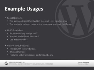 Example UsagesSocial NetworksThe user can insert their twitter, facebook, etc. handles onceThe template outputs these in the necessary places of the themeOn/Off switchesShow secondary navigation?Are you available for live chat?Use Breadcrumbs?Custom layout optionsTwo column featured posts3 Category PostsFeatured slider with recent posts listed below