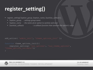 register_setting()register_setting( $option_group, $option_name, $sanitize_callback );$option_group	- settings group name$option_name	- the name of an option to sanitize and save $sanitize_callback	- a callback function that sanitizes the option's valueadd_action( 'admin_init', 'theme_options_init' );function theme_options_init(){		register_setting( 'our_options', 'our_theme_options', 'theme_options_validate');}
