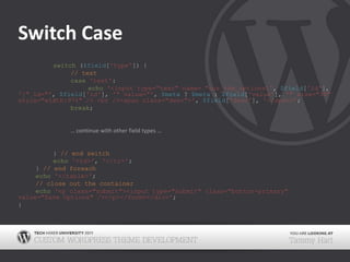 Switch Case		switch ($field['type']) {// textcase'text':echo'<input type="text" name="our_the_options[', $field['id'], ']" id="', $field['id'], '" value="', $meta ? $meta : $field['value'], '" size="30" style="width:97%" /> <br /><span class="desc">', $field['desc'], '</span>';break;			… continue with other field types …} // end switchecho'<td>', '</tr>';	} // end foreachecho'</table>';// close out the containerecho'<p class="submit"><input type="submit" class="button-primary" value="Save Options" /></p></form></div>';}