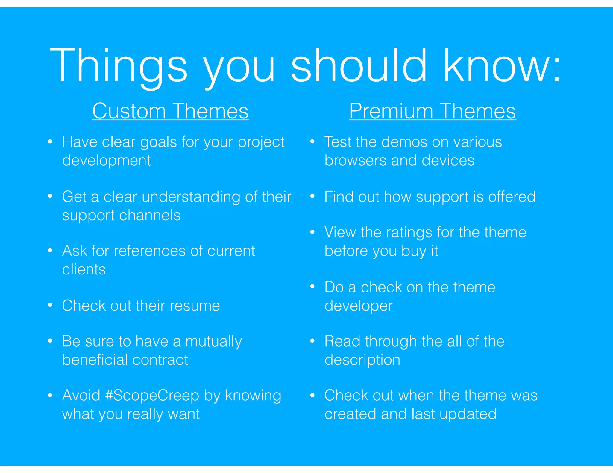 Things you should know:
• Have clear goals for your project
development
• Get a clear understanding of their
support channels
• Ask for references of current
clients
• Check out their resume
• Be sure to have a mutually
beneﬁcial contract
• Avoid #ScopeCreep by knowing
what you really want
• Test the demos on various
browsers and devices
• Find out how support is offered
• View the ratings for the theme
before you buy it
• Do a check on the theme
developer
• Read through the all of the
description
• Check out when the theme was
created and last updated
Custom Themes Premium Themes
 