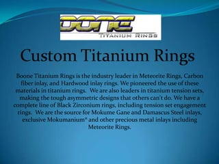 Boone Titanium Rings is the industry leader in Meteorite Rings, Carbon
fiber inlay, and Hardwood inlay rings. We pioneered the use of these
materials in titanium rings. We are also leaders in titanium tension sets,
making the tough asymmetric designs that others can't do. We have a
complete line of Black Zirconium rings, including tension set engagement
rings. We are the source for Mokume Gane and Damascus Steel inlays,
exclusive Mokumanium® and other precious metal inlays including
Meteorite Rings.
 