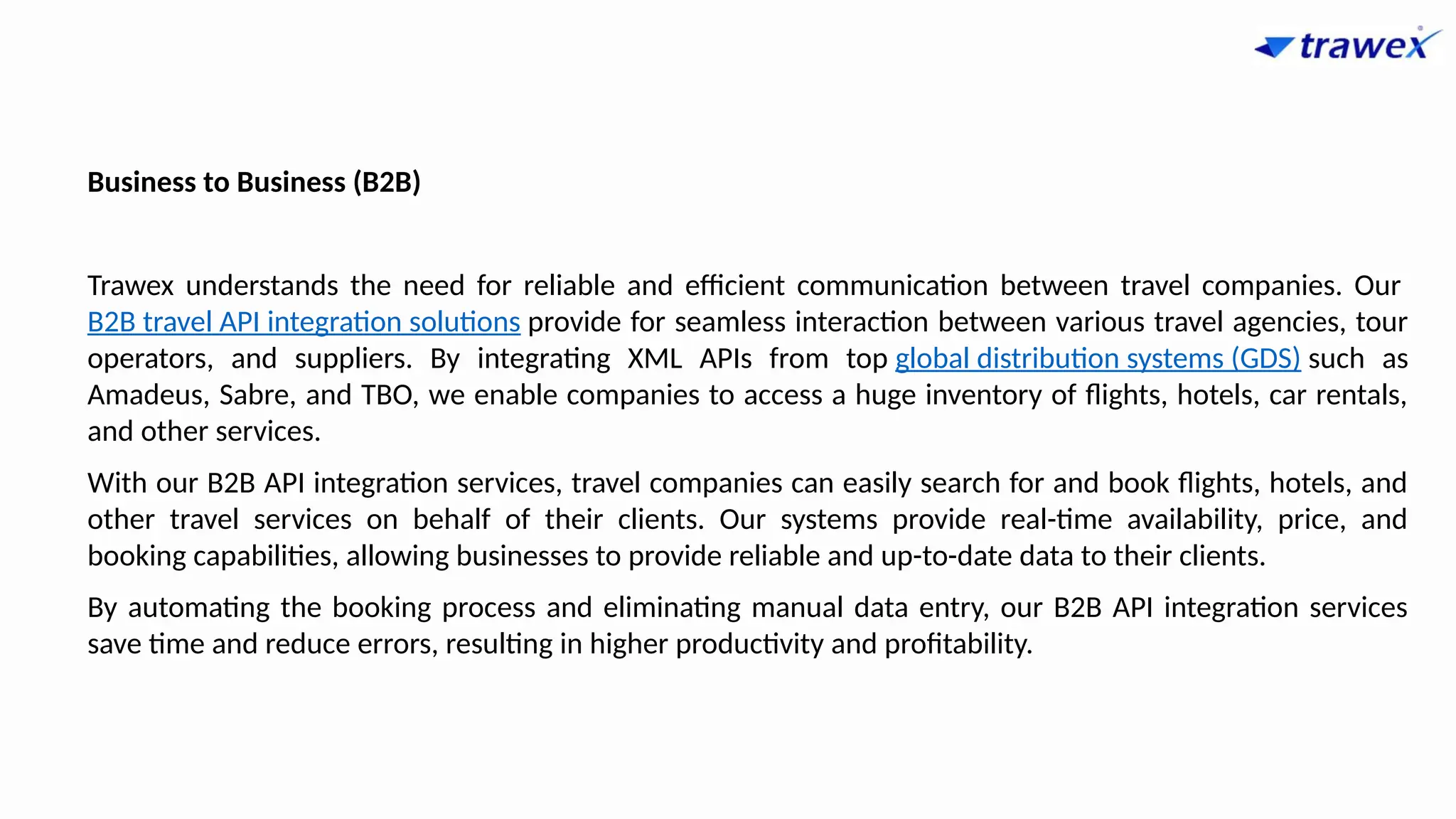 Business to Business (B2B)
Trawex understands the need for reliable and efficient communication between travel companies. Our
B2B travel API integration solutions provide for seamless interaction between various travel agencies, tour
operators, and suppliers. By integrating XML APIs from top global distribution systems (GDS) such as
Amadeus, Sabre, and TBO, we enable companies to access a huge inventory of flights, hotels, car rentals,
and other services.
With our B2B API integration services, travel companies can easily search for and book flights, hotels, and
other travel services on behalf of their clients. Our systems provide real-time availability, price, and
booking capabilities, allowing businesses to provide reliable and up-to-date data to their clients.
By automating the booking process and eliminating manual data entry, our B2B API integration services
save time and reduce errors, resulting in higher productivity and profitability.
 