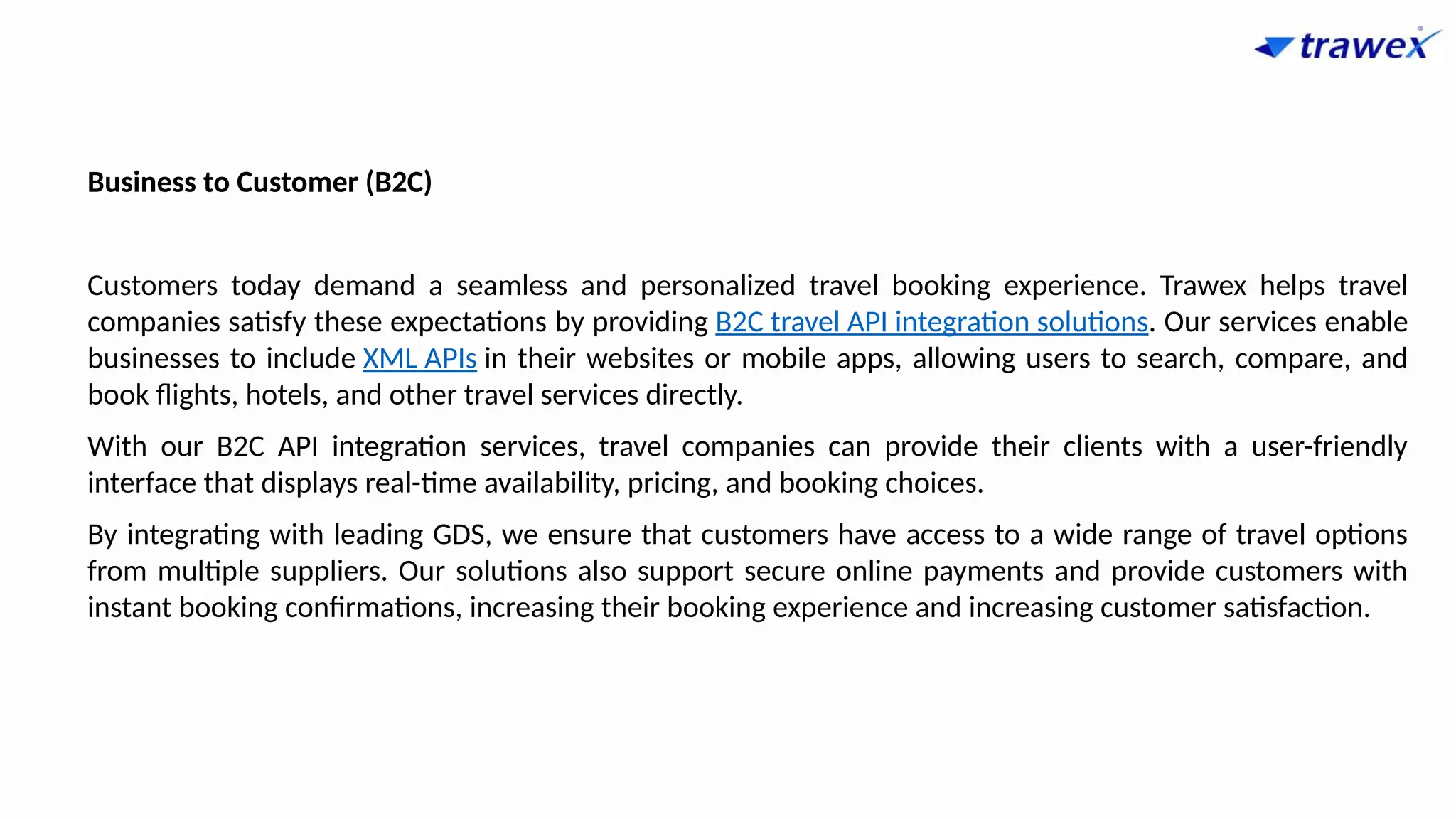 Business to Customer (B2C)
Customers today demand a seamless and personalized travel booking experience. Trawex helps travel
companies satisfy these expectations by providing B2C travel API integration solutions. Our services enable
businesses to include XML APIs in their websites or mobile apps, allowing users to search, compare, and
book flights, hotels, and other travel services directly.
With our B2C API integration services, travel companies can provide their clients with a user-friendly
interface that displays real-time availability, pricing, and booking choices.
By integrating with leading GDS, we ensure that customers have access to a wide range of travel options
from multiple suppliers. Our solutions also support secure online payments and provide customers with
instant booking confirmations, increasing their booking experience and increasing customer satisfaction.
 