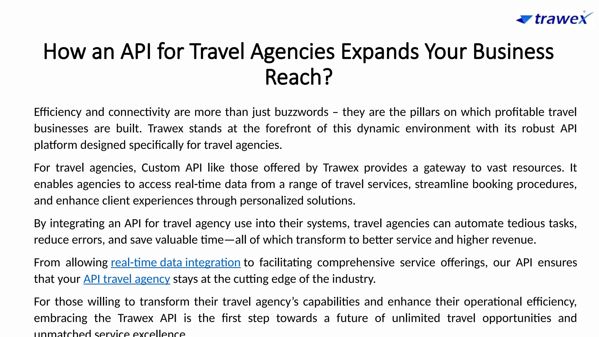 How an API for Travel Agencies Expands Your Business
Reach?
Efficiency and connectivity are more than just buzzwords – they are the pillars on which profitable travel
businesses are built. Trawex stands at the forefront of this dynamic environment with its robust API
platform designed specifically for travel agencies.
For travel agencies, Custom API like those offered by Trawex provides a gateway to vast resources. It
enables agencies to access real-time data from a range of travel services, streamline booking procedures,
and enhance client experiences through personalized solutions.
By integrating an API for travel agency use into their systems, travel agencies can automate tedious tasks,
reduce errors, and save valuable time—all of which transform to better service and higher revenue.
From allowing real-time data integration to facilitating comprehensive service offerings, our API ensures
that your API travel agency stays at the cutting edge of the industry.
For those willing to transform their travel agency’s capabilities and enhance their operational efficiency,
embracing the Trawex API is the first step towards a future of unlimited travel opportunities and
 