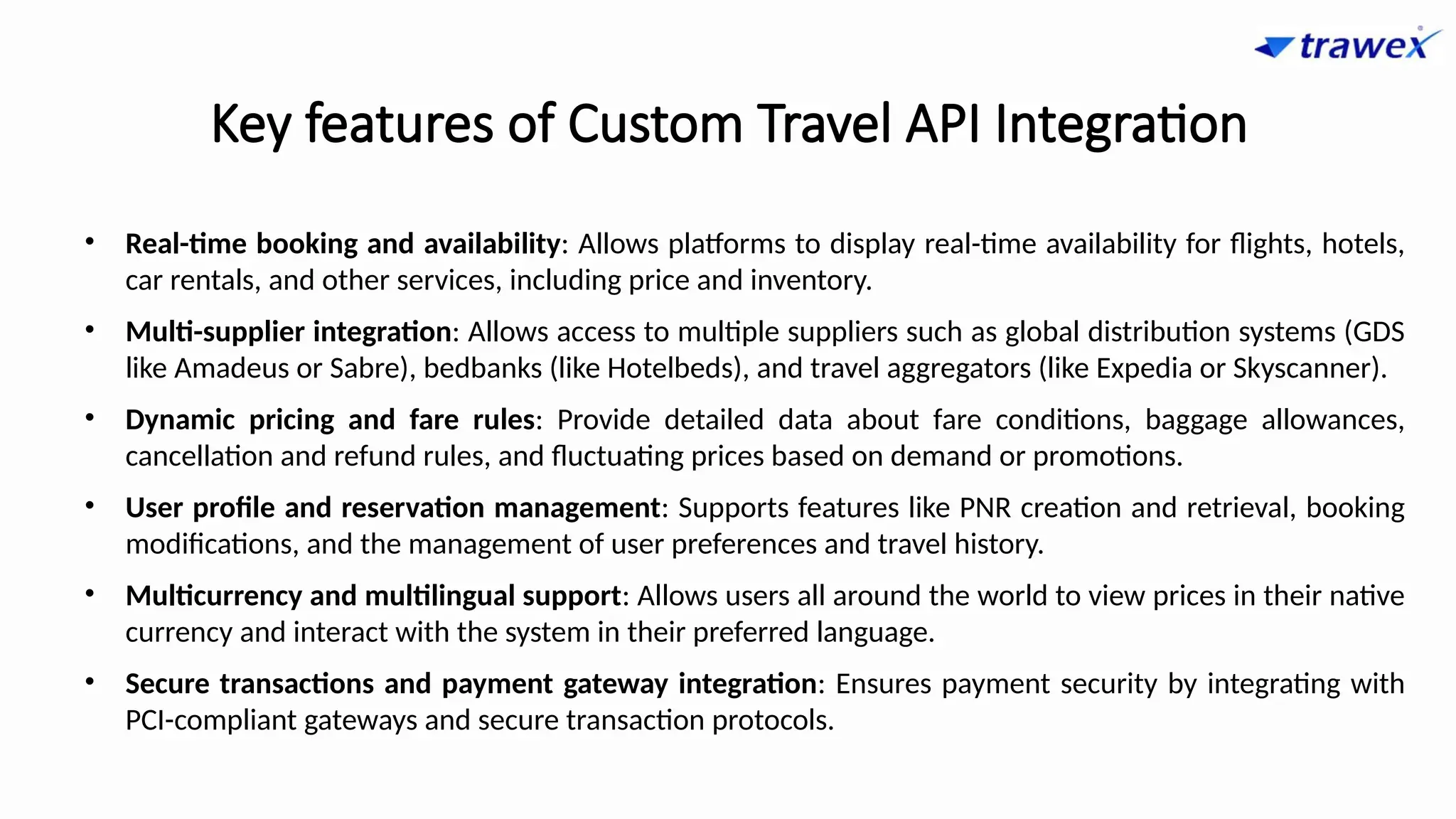 Key features of Custom Travel API Integration
• Real-time booking and availability: Allows platforms to display real-time availability for flights, hotels,
car rentals, and other services, including price and inventory.
• Multi-supplier integration: Allows access to multiple suppliers such as global distribution systems (GDS
like Amadeus or Sabre), bedbanks (like Hotelbeds), and travel aggregators (like Expedia or Skyscanner).
• Dynamic pricing and fare rules: Provide detailed data about fare conditions, baggage allowances,
cancellation and refund rules, and fluctuating prices based on demand or promotions.
• User profile and reservation management: Supports features like PNR creation and retrieval, booking
modifications, and the management of user preferences and travel history.
• Multicurrency and multilingual support: Allows users all around the world to view prices in their native
currency and interact with the system in their preferred language.
• Secure transactions and payment gateway integration: Ensures payment security by integrating with
PCI-compliant gateways and secure transaction protocols.
 