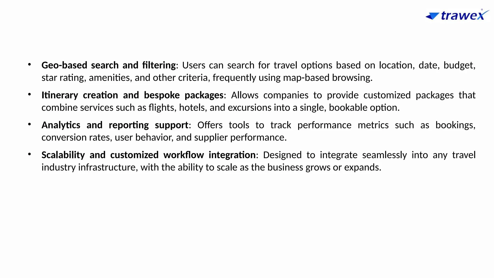 • Geo-based search and filtering: Users can search for travel options based on location, date, budget,
star rating, amenities, and other criteria, frequently using map-based browsing.
• Itinerary creation and bespoke packages: Allows companies to provide customized packages that
combine services such as flights, hotels, and excursions into a single, bookable option.
• Analytics and reporting support: Offers tools to track performance metrics such as bookings,
conversion rates, user behavior, and supplier performance.
• Scalability and customized workflow integration: Designed to integrate seamlessly into any travel
industry infrastructure, with the ability to scale as the business grows or expands.
 