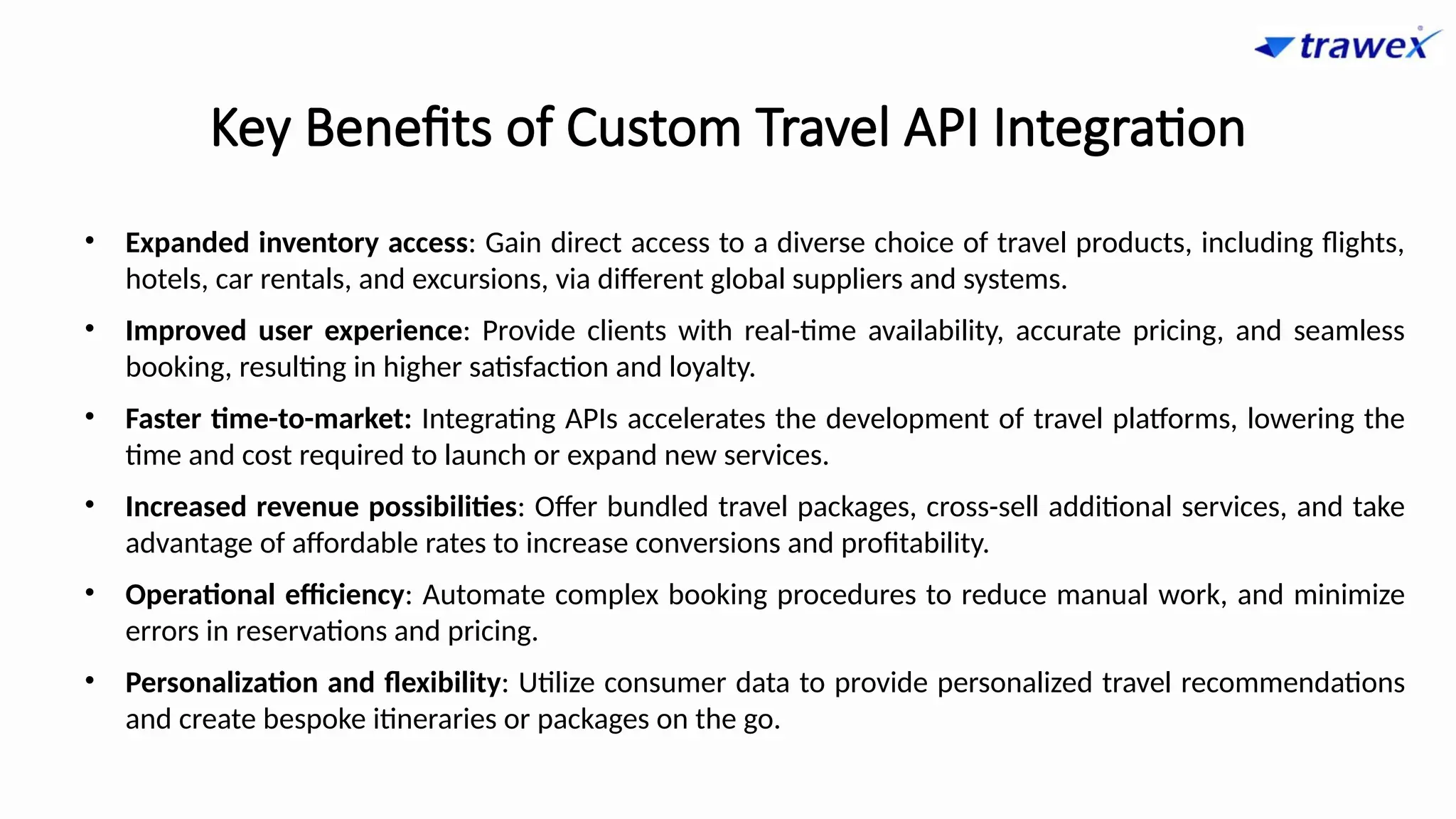 Key Benefits of Custom Travel API Integration
• Expanded inventory access: Gain direct access to a diverse choice of travel products, including flights,
hotels, car rentals, and excursions, via different global suppliers and systems.
• Improved user experience: Provide clients with real-time availability, accurate pricing, and seamless
booking, resulting in higher satisfaction and loyalty.
• Faster time-to-market: Integrating APIs accelerates the development of travel platforms, lowering the
time and cost required to launch or expand new services.
• Increased revenue possibilities: Offer bundled travel packages, cross-sell additional services, and take
advantage of affordable rates to increase conversions and profitability.
• Operational efficiency: Automate complex booking procedures to reduce manual work, and minimize
errors in reservations and pricing.
• Personalization and flexibility: Utilize consumer data to provide personalized travel recommendations
and create bespoke itineraries or packages on the go.
 