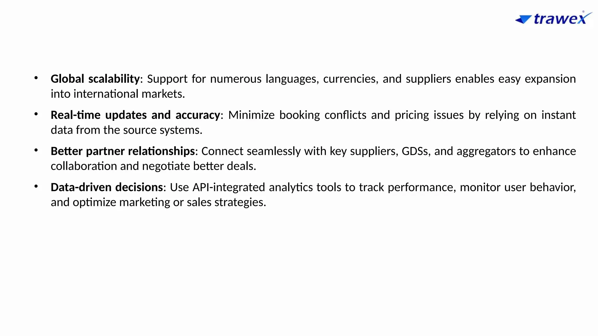 • Global scalability: Support for numerous languages, currencies, and suppliers enables easy expansion
into international markets.
• Real-time updates and accuracy: Minimize booking conflicts and pricing issues by relying on instant
data from the source systems.
• Better partner relationships: Connect seamlessly with key suppliers, GDSs, and aggregators to enhance
collaboration and negotiate better deals.
• Data-driven decisions: Use API-integrated analytics tools to track performance, monitor user behavior,
and optimize marketing or sales strategies.
 