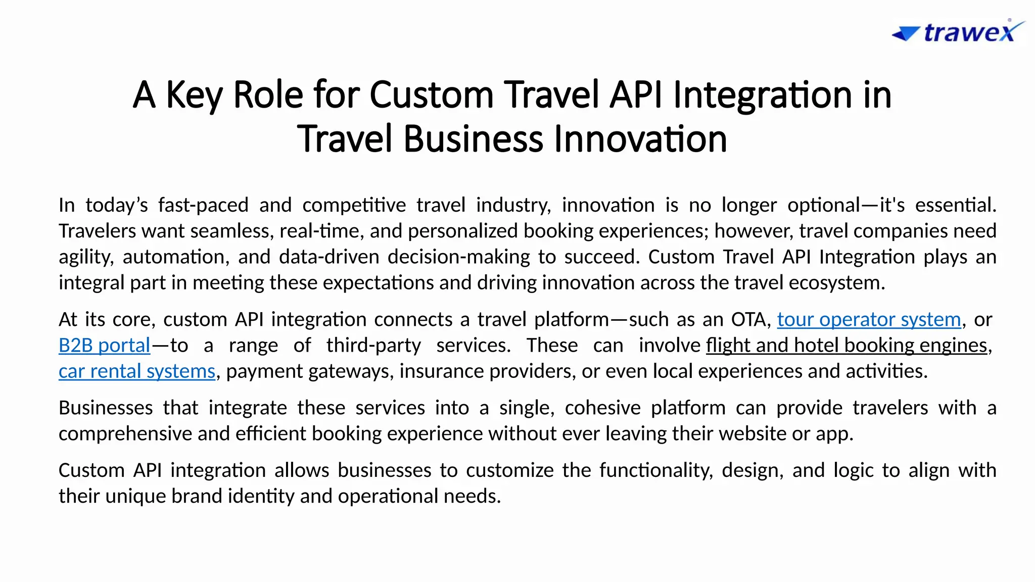 A Key Role for Custom Travel API Integration in
Travel Business Innovation
In today’s fast-paced and competitive travel industry, innovation is no longer optional—it's essential.
Travelers want seamless, real-time, and personalized booking experiences; however, travel companies need
agility, automation, and data-driven decision-making to succeed. Custom Travel API Integration plays an
integral part in meeting these expectations and driving innovation across the travel ecosystem.
At its core, custom API integration connects a travel platform—such as an OTA, tour operator system, or
B2B portal—to a range of third-party services. These can involve flight and hotel booking engines,
car rental systems, payment gateways, insurance providers, or even local experiences and activities.
Businesses that integrate these services into a single, cohesive platform can provide travelers with a
comprehensive and efficient booking experience without ever leaving their website or app.
Custom API integration allows businesses to customize the functionality, design, and logic to align with
their unique brand identity and operational needs.
 