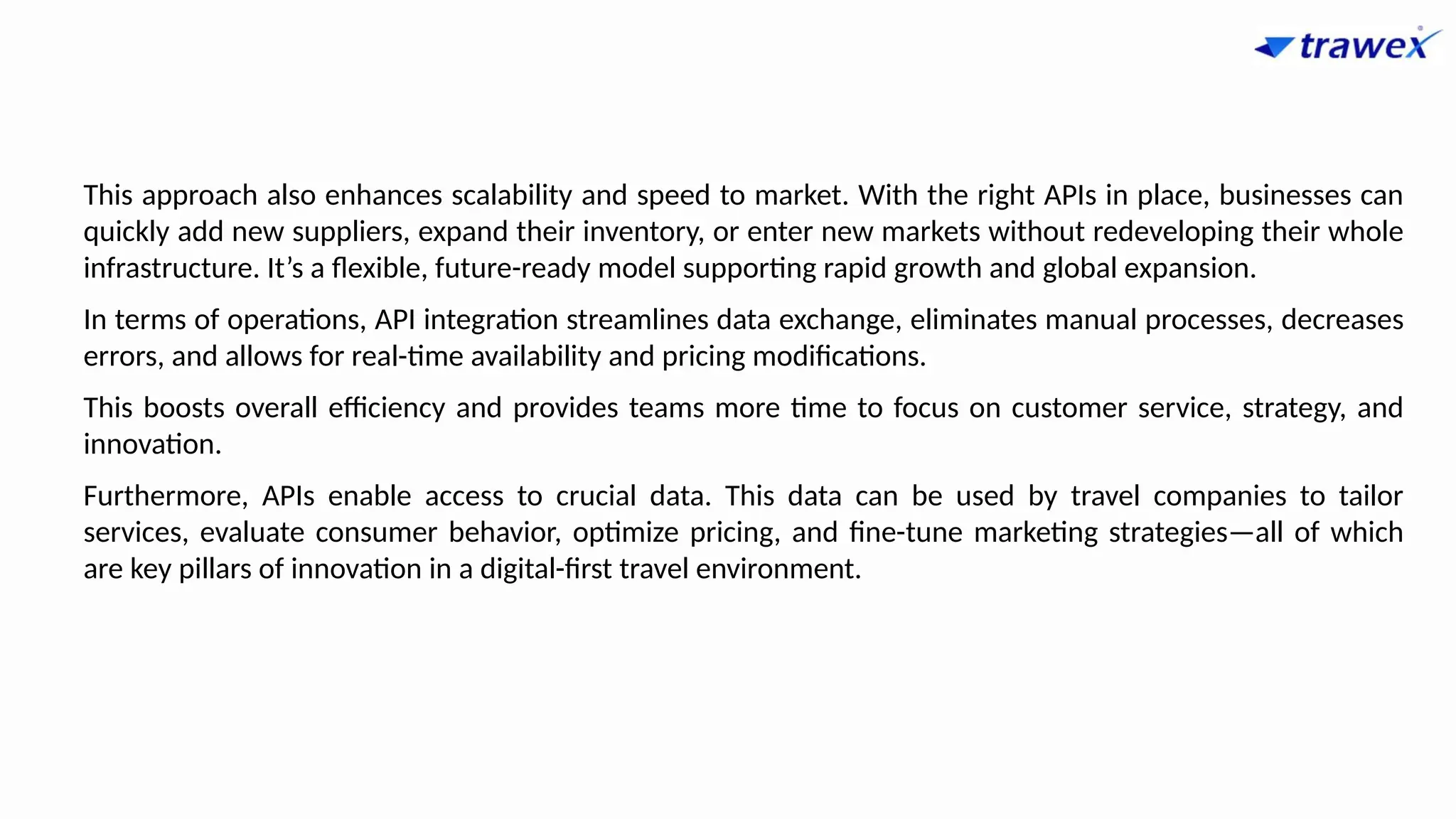 This approach also enhances scalability and speed to market. With the right APIs in place, businesses can
quickly add new suppliers, expand their inventory, or enter new markets without redeveloping their whole
infrastructure. It’s a flexible, future-ready model supporting rapid growth and global expansion.
In terms of operations, API integration streamlines data exchange, eliminates manual processes, decreases
errors, and allows for real-time availability and pricing modifications.
This boosts overall efficiency and provides teams more time to focus on customer service, strategy, and
innovation.
Furthermore, APIs enable access to crucial data. This data can be used by travel companies to tailor
services, evaluate consumer behavior, optimize pricing, and fine-tune marketing strategies—all of which
are key pillars of innovation in a digital-first travel environment.
 
