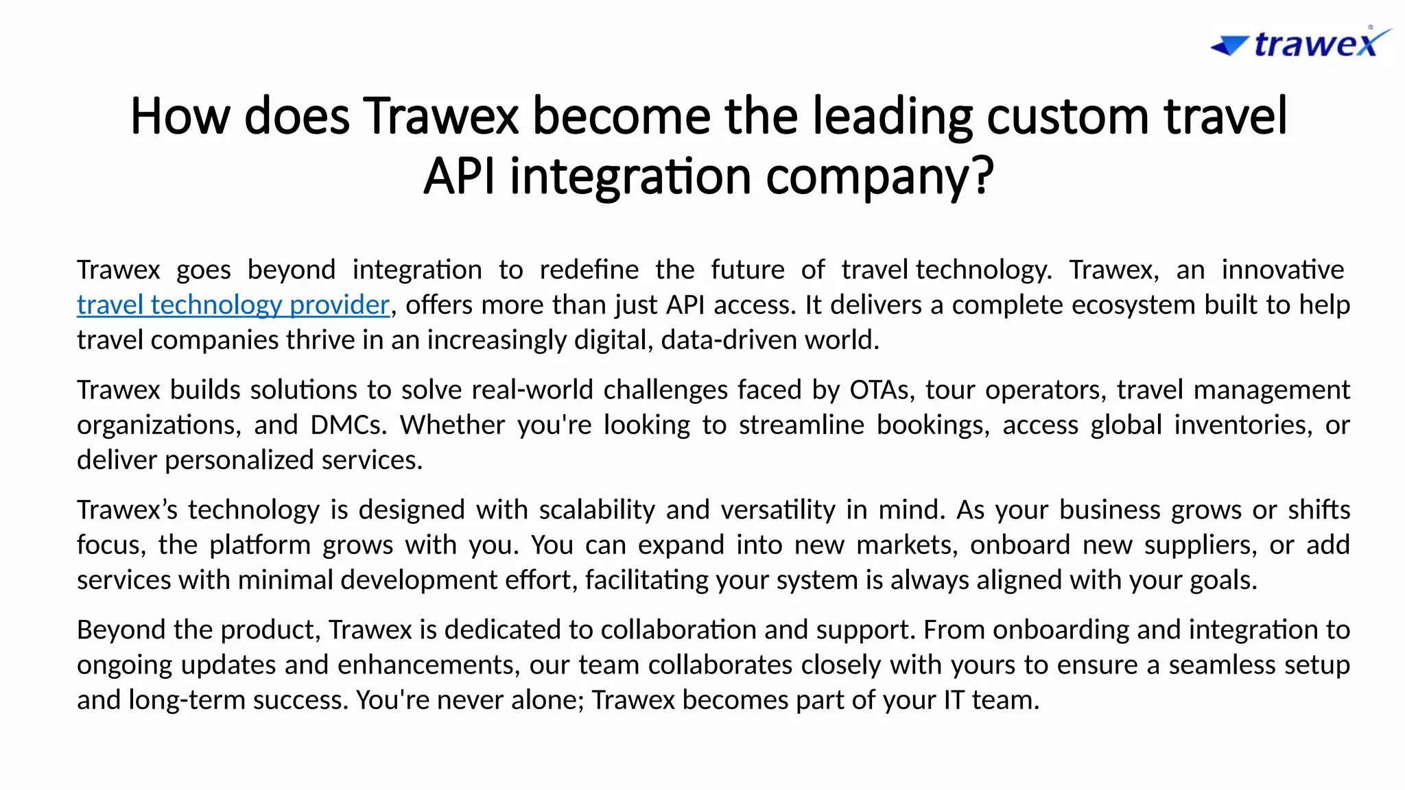 How does Trawex become the leading custom travel
API integration company?
Trawex goes beyond integration to redefine the future of travel technology. Trawex, an innovative
travel technology provider, offers more than just API access. It delivers a complete ecosystem built to help
travel companies thrive in an increasingly digital, data-driven world.
Trawex builds solutions to solve real-world challenges faced by OTAs, tour operators, travel management
organizations, and DMCs. Whether you're looking to streamline bookings, access global inventories, or
deliver personalized services.
Trawex’s technology is designed with scalability and versatility in mind. As your business grows or shifts
focus, the platform grows with you. You can expand into new markets, onboard new suppliers, or add
services with minimal development effort, facilitating your system is always aligned with your goals.
Beyond the product, Trawex is dedicated to collaboration and support. From onboarding and integration to
ongoing updates and enhancements, our team collaborates closely with yours to ensure a seamless setup
and long-term success. You're never alone; Trawex becomes part of your IT team.
 