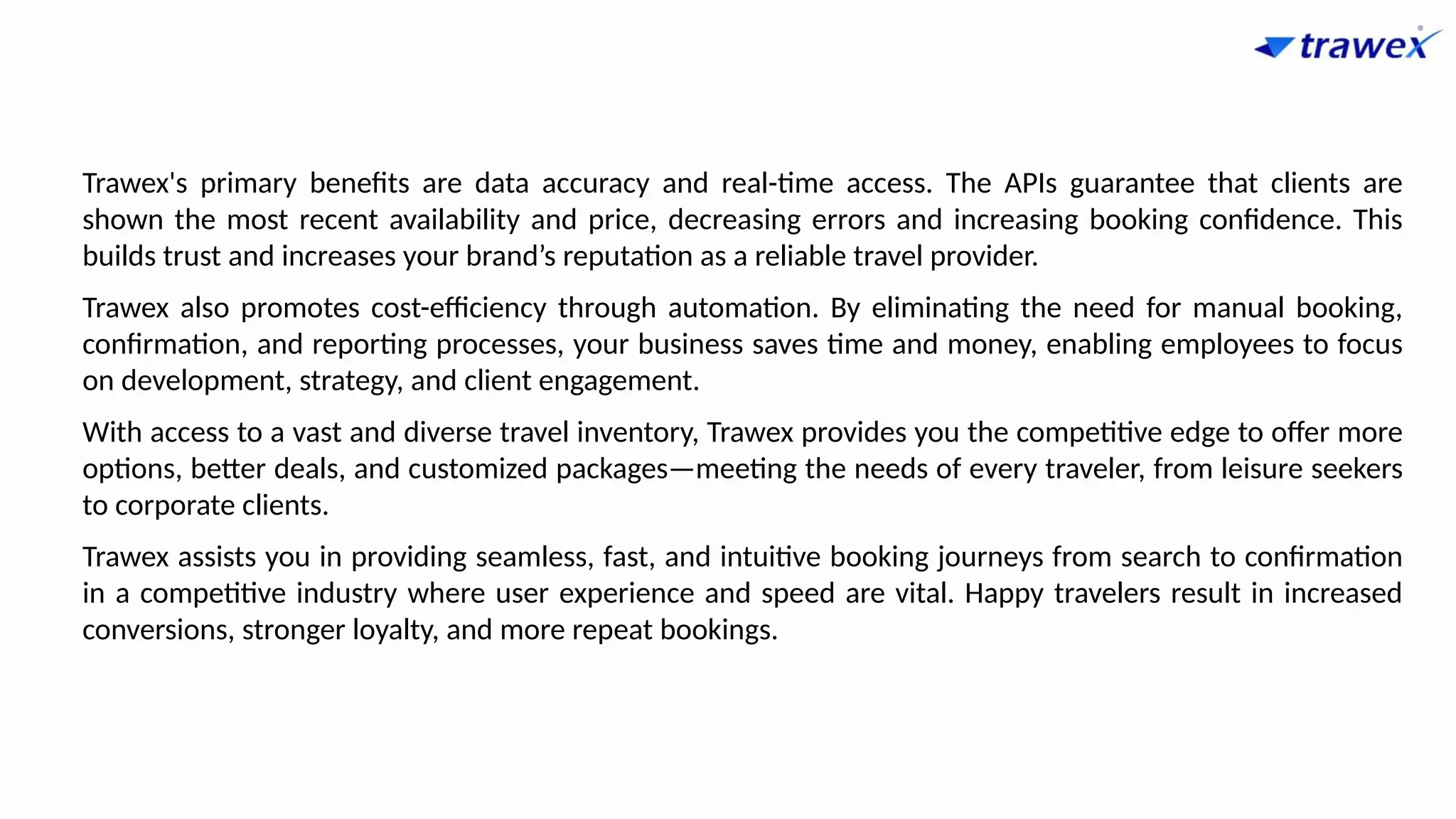 Trawex's primary benefits are data accuracy and real-time access. The APIs guarantee that clients are
shown the most recent availability and price, decreasing errors and increasing booking confidence. This
builds trust and increases your brand’s reputation as a reliable travel provider.
Trawex also promotes cost-efficiency through automation. By eliminating the need for manual booking,
confirmation, and reporting processes, your business saves time and money, enabling employees to focus
on development, strategy, and client engagement.
With access to a vast and diverse travel inventory, Trawex provides you the competitive edge to offer more
options, better deals, and customized packages—meeting the needs of every traveler, from leisure seekers
to corporate clients.
Trawex assists you in providing seamless, fast, and intuitive booking journeys from search to confirmation
in a competitive industry where user experience and speed are vital. Happy travelers result in increased
conversions, stronger loyalty, and more repeat bookings.
 