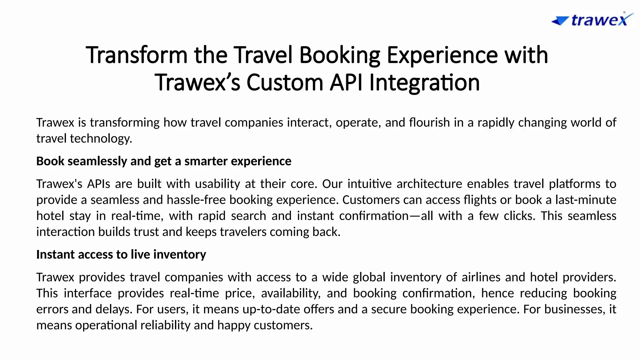Transform the Travel Booking Experience with
Trawex’s Custom API Integration
Trawex is transforming how travel companies interact, operate, and flourish in a rapidly changing world of
travel technology.
Book seamlessly and get a smarter experience
Trawex's APIs are built with usability at their core. Our intuitive architecture enables travel platforms to
provide a seamless and hassle-free booking experience. Customers can access flights or book a last-minute
hotel stay in real-time, with rapid search and instant confirmation—all with a few clicks. This seamless
interaction builds trust and keeps travelers coming back.
Instant access to live inventory
Trawex provides travel companies with access to a wide global inventory of airlines and hotel providers.
This interface provides real-time price, availability, and booking confirmation, hence reducing booking
errors and delays. For users, it means up-to-date offers and a secure booking experience. For businesses, it
means operational reliability and happy customers.
 