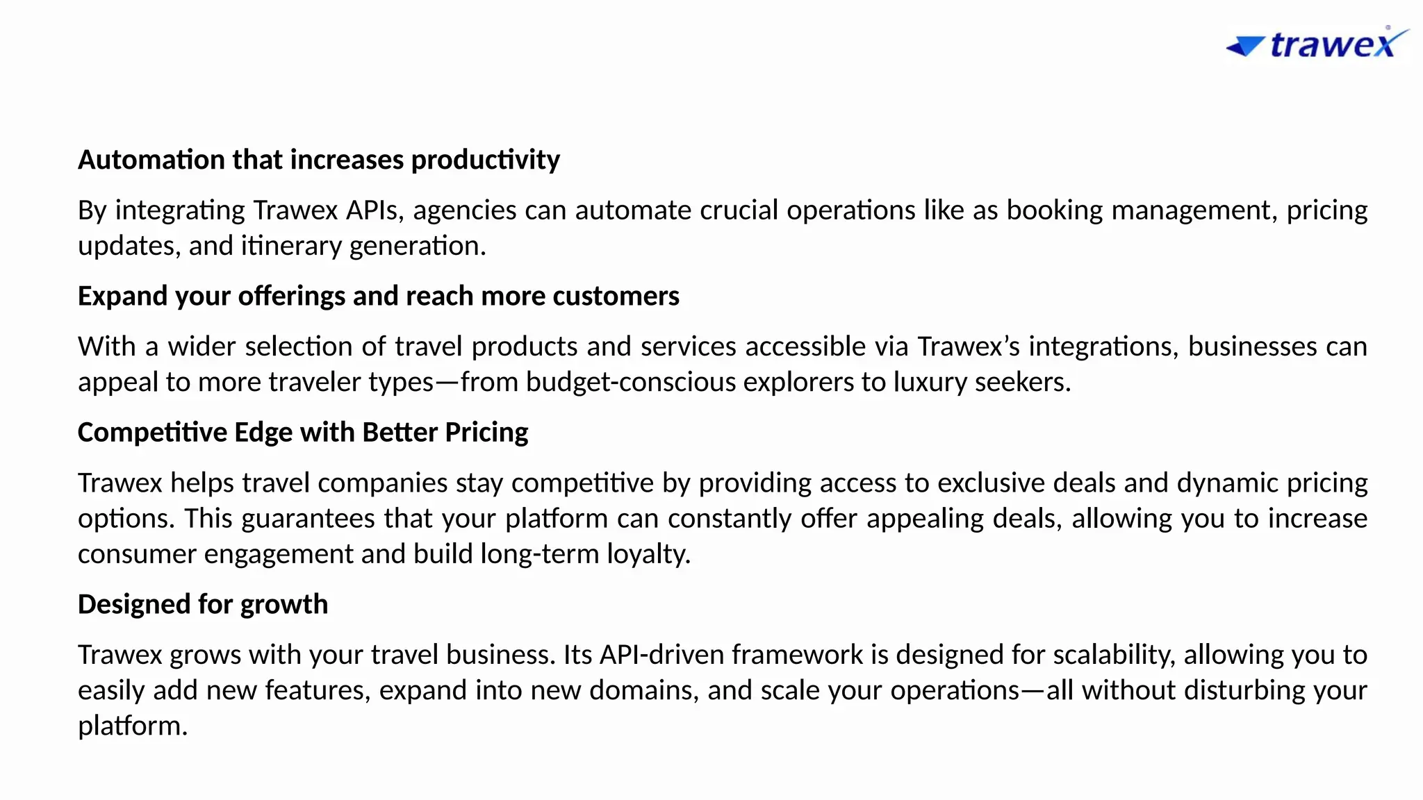 Automation that increases productivity
By integrating Trawex APIs, agencies can automate crucial operations like as booking management, pricing
updates, and itinerary generation.
Expand your offerings and reach more customers
With a wider selection of travel products and services accessible via Trawex’s integrations, businesses can
appeal to more traveler types—from budget-conscious explorers to luxury seekers.
Competitive Edge with Better Pricing
Trawex helps travel companies stay competitive by providing access to exclusive deals and dynamic pricing
options. This guarantees that your platform can constantly offer appealing deals, allowing you to increase
consumer engagement and build long-term loyalty.
Designed for growth
Trawex grows with your travel business. Its API-driven framework is designed for scalability, allowing you to
easily add new features, expand into new domains, and scale your operations—all without disturbing your
platform.
 