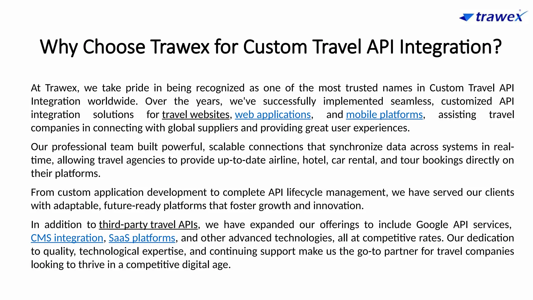 Why Choose Trawex for Custom Travel API Integration?
At Trawex, we take pride in being recognized as one of the most trusted names in Custom Travel API
Integration worldwide. Over the years, we've successfully implemented seamless, customized API
integration solutions for travel websites, web applications, and mobile platforms, assisting travel
companies in connecting with global suppliers and providing great user experiences.
Our professional team built powerful, scalable connections that synchronize data across systems in real-
time, allowing travel agencies to provide up-to-date airline, hotel, car rental, and tour bookings directly on
their platforms.
From custom application development to complete API lifecycle management, we have served our clients
with adaptable, future-ready platforms that foster growth and innovation.
In addition to third-party travel APIs, we have expanded our offerings to include Google API services,
CMS integration, SaaS platforms, and other advanced technologies, all at competitive rates. Our dedication
to quality, technological expertise, and continuing support make us the go-to partner for travel companies
looking to thrive in a competitive digital age.
 