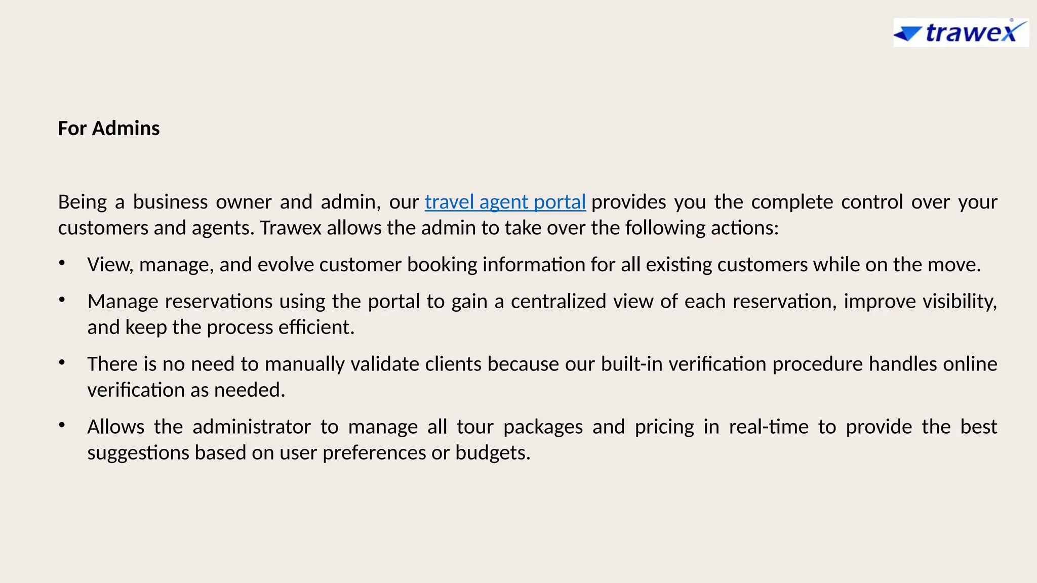 For Admins
Being a business owner and admin, our travel agent portal provides you the complete control over your
customers and agents. Trawex allows the admin to take over the following actions:
• View, manage, and evolve customer booking information for all existing customers while on the move.
• Manage reservations using the portal to gain a centralized view of each reservation, improve visibility,
and keep the process efficient.
• There is no need to manually validate clients because our built-in verification procedure handles online
verification as needed.
• Allows the administrator to manage all tour packages and pricing in real-time to provide the best
suggestions based on user preferences or budgets.
 