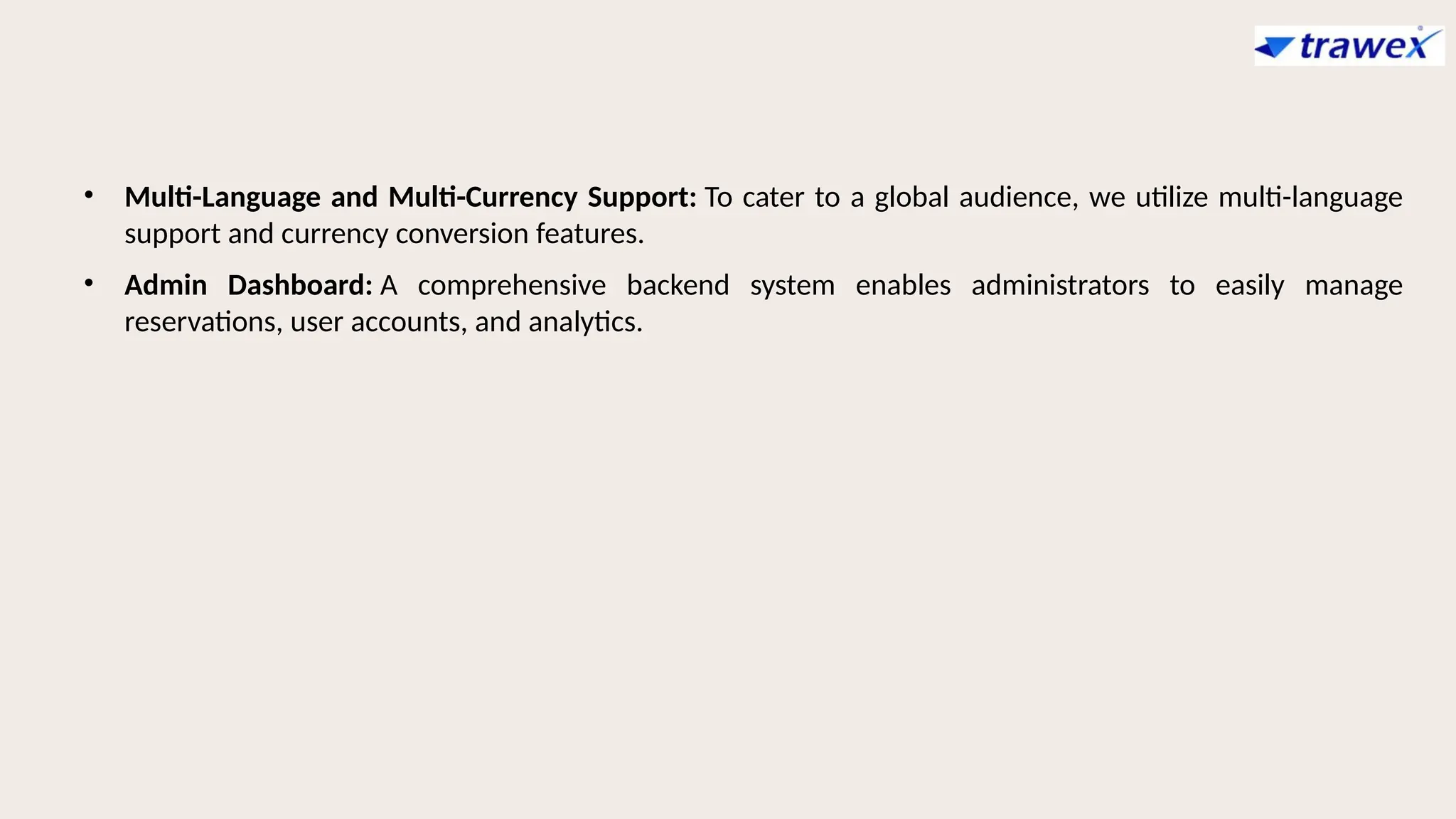 • Multi-Language and Multi-Currency Support: To cater to a global audience, we utilize multi-language
support and currency conversion features.
• Admin Dashboard: A comprehensive backend system enables administrators to easily manage
reservations, user accounts, and analytics.
 