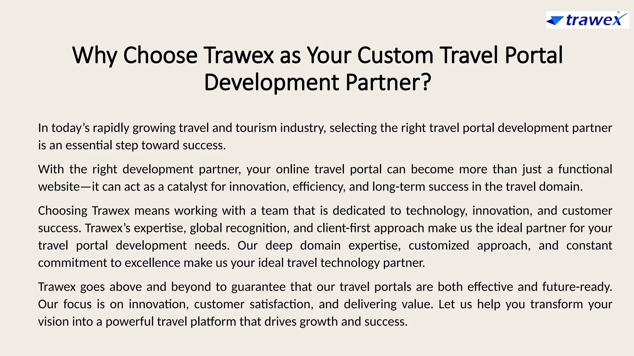Why Choose Trawex as Your Custom Travel Portal
Development Partner?
In today’s rapidly growing travel and tourism industry, selecting the right travel portal development partner
is an essential step toward success.
With the right development partner, your online travel portal can become more than just a functional
website—it can act as a catalyst for innovation, efficiency, and long-term success in the travel domain.
Choosing Trawex means working with a team that is dedicated to technology, innovation, and customer
success. Trawex’s expertise, global recognition, and client-first approach make us the ideal partner for your
travel portal development needs. Our deep domain expertise, customized approach, and constant
commitment to excellence make us your ideal travel technology partner.
Trawex goes above and beyond to guarantee that our travel portals are both effective and future-ready.
Our focus is on innovation, customer satisfaction, and delivering value. Let us help you transform your
vision into a powerful travel platform that drives growth and success.
 