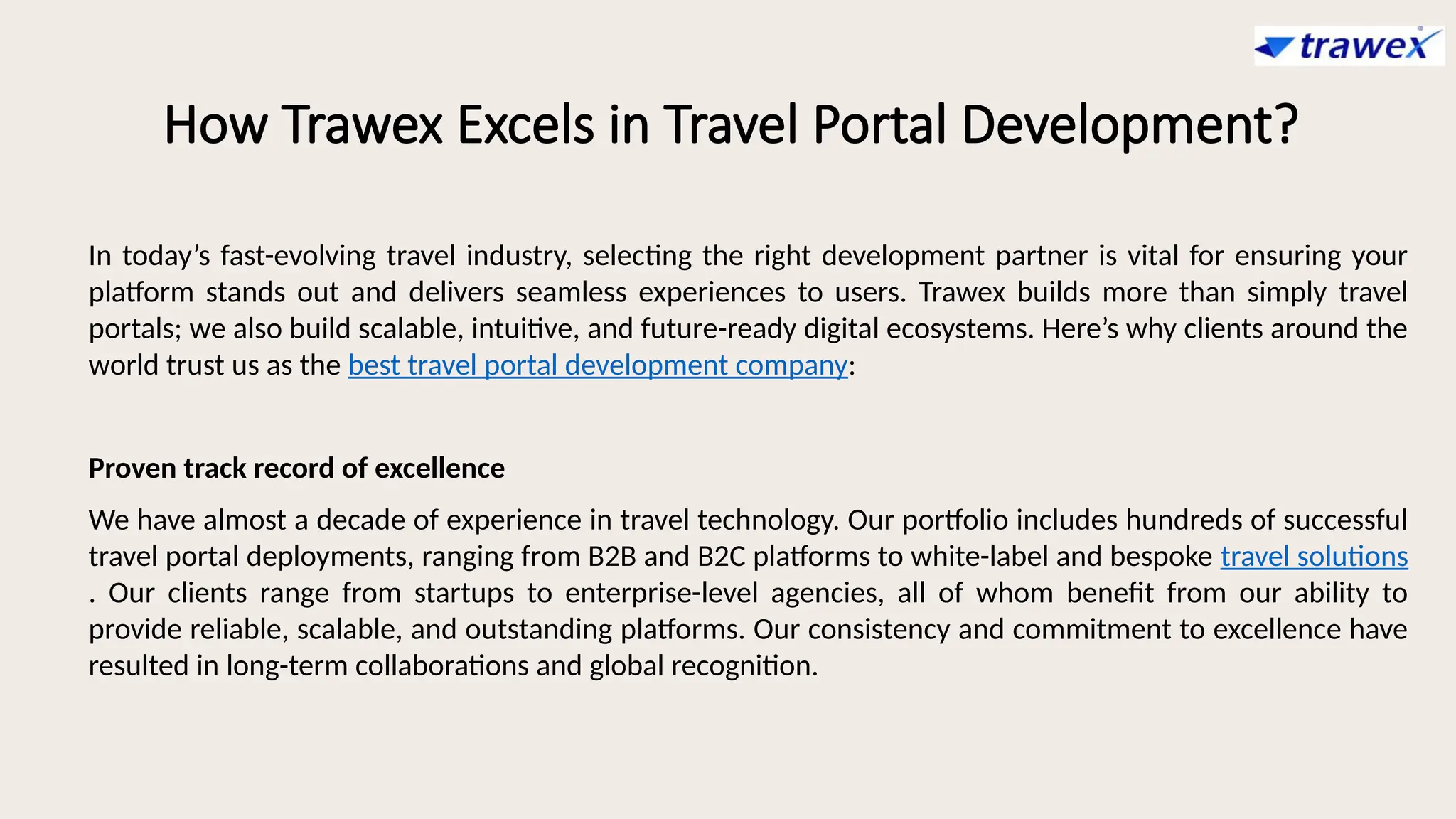 How Trawex Excels in Travel Portal Development?
In today’s fast-evolving travel industry, selecting the right development partner is vital for ensuring your
platform stands out and delivers seamless experiences to users. Trawex builds more than simply travel
portals; we also build scalable, intuitive, and future-ready digital ecosystems. Here’s why clients around the
world trust us as the best travel portal development company:
Proven track record of excellence
We have almost a decade of experience in travel technology. Our portfolio includes hundreds of successful
travel portal deployments, ranging from B2B and B2C platforms to white-label and bespoke travel solutions
. Our clients range from startups to enterprise-level agencies, all of whom benefit from our ability to
provide reliable, scalable, and outstanding platforms. Our consistency and commitment to excellence have
resulted in long-term collaborations and global recognition.
 
