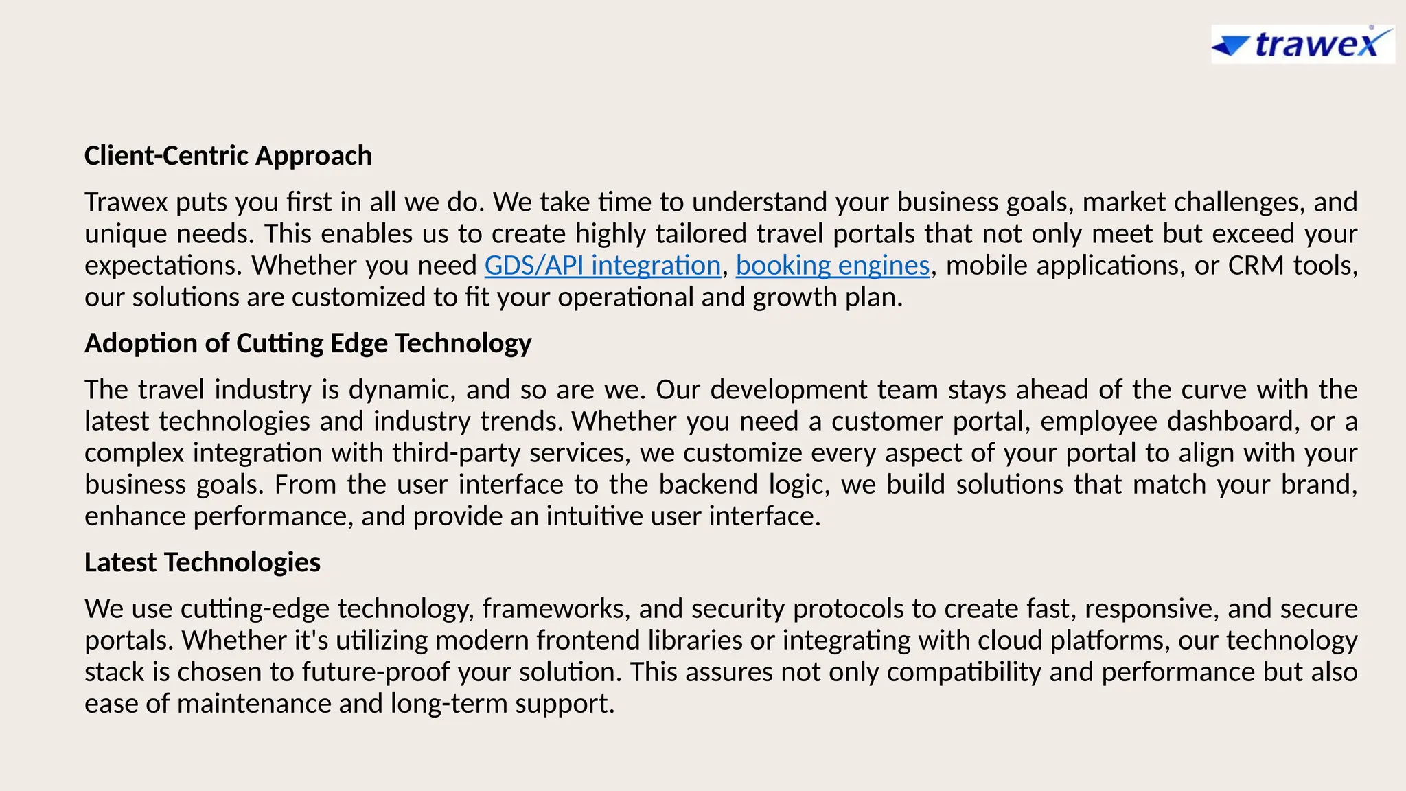 Client-Centric Approach
Trawex puts you first in all we do. We take time to understand your business goals, market challenges, and
unique needs. This enables us to create highly tailored travel portals that not only meet but exceed your
expectations. Whether you need GDS/API integration, booking engines, mobile applications, or CRM tools,
our solutions are customized to fit your operational and growth plan.
Adoption of Cutting Edge Technology
The travel industry is dynamic, and so are we. Our development team stays ahead of the curve with the
latest technologies and industry trends. Whether you need a customer portal, employee dashboard, or a
complex integration with third-party services, we customize every aspect of your portal to align with your
business goals. From the user interface to the backend logic, we build solutions that match your brand,
enhance performance, and provide an intuitive user interface.
Latest Technologies
We use cutting-edge technology, frameworks, and security protocols to create fast, responsive, and secure
portals. Whether it's utilizing modern frontend libraries or integrating with cloud platforms, our technology
stack is chosen to future-proof your solution. This assures not only compatibility and performance but also
ease of maintenance and long-term support.
 