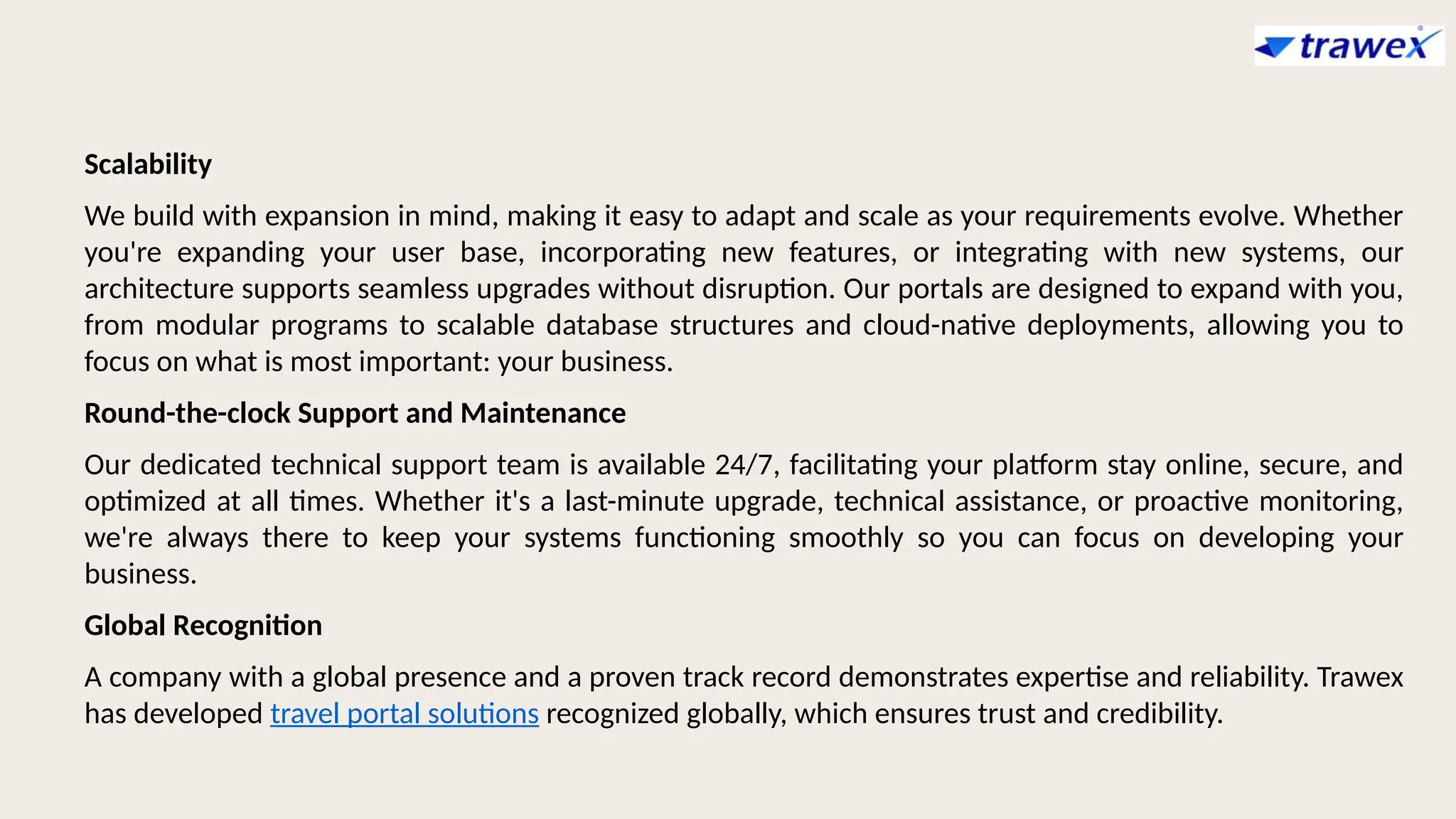Scalability
We build with expansion in mind, making it easy to adapt and scale as your requirements evolve. Whether
you're expanding your user base, incorporating new features, or integrating with new systems, our
architecture supports seamless upgrades without disruption. Our portals are designed to expand with you,
from modular programs to scalable database structures and cloud-native deployments, allowing you to
focus on what is most important: your business.
Round-the-clock Support and Maintenance
Our dedicated technical support team is available 24/7, facilitating your platform stay online, secure, and
optimized at all times. Whether it's a last-minute upgrade, technical assistance, or proactive monitoring,
we're always there to keep your systems functioning smoothly so you can focus on developing your
business.
Global Recognition
A company with a global presence and a proven track record demonstrates expertise and reliability. Trawex
has developed travel portal solutions recognized globally, which ensures trust and credibility.
 