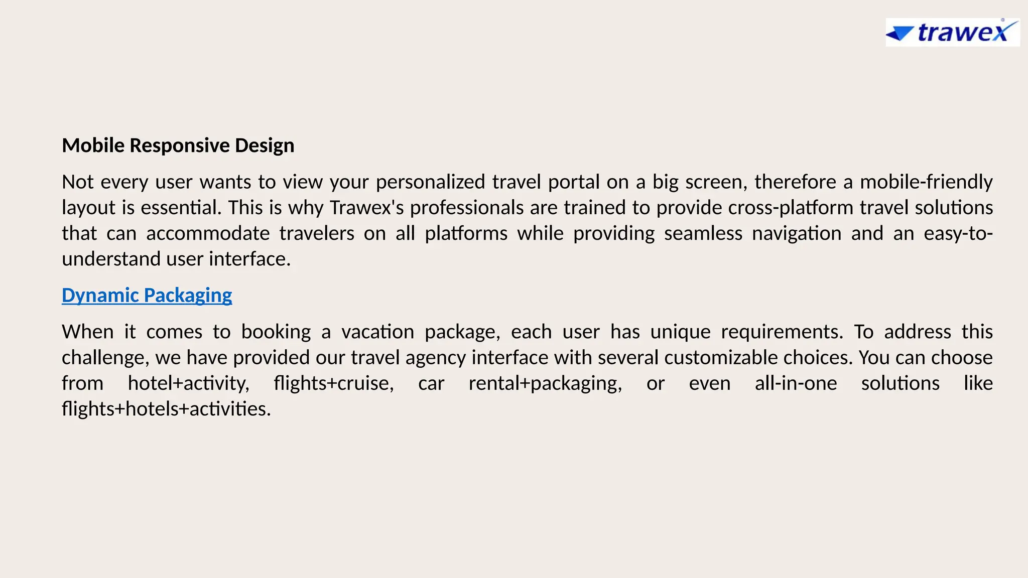 Mobile Responsive Design
Not every user wants to view your personalized travel portal on a big screen, therefore a mobile-friendly
layout is essential. This is why Trawex's professionals are trained to provide cross-platform travel solutions
that can accommodate travelers on all platforms while providing seamless navigation and an easy-to-
understand user interface.
Dynamic Packaging
When it comes to booking a vacation package, each user has unique requirements. To address this
challenge, we have provided our travel agency interface with several customizable choices. You can choose
from hotel+activity, flights+cruise, car rental+packaging, or even all-in-one solutions like
flights+hotels+activities.
 