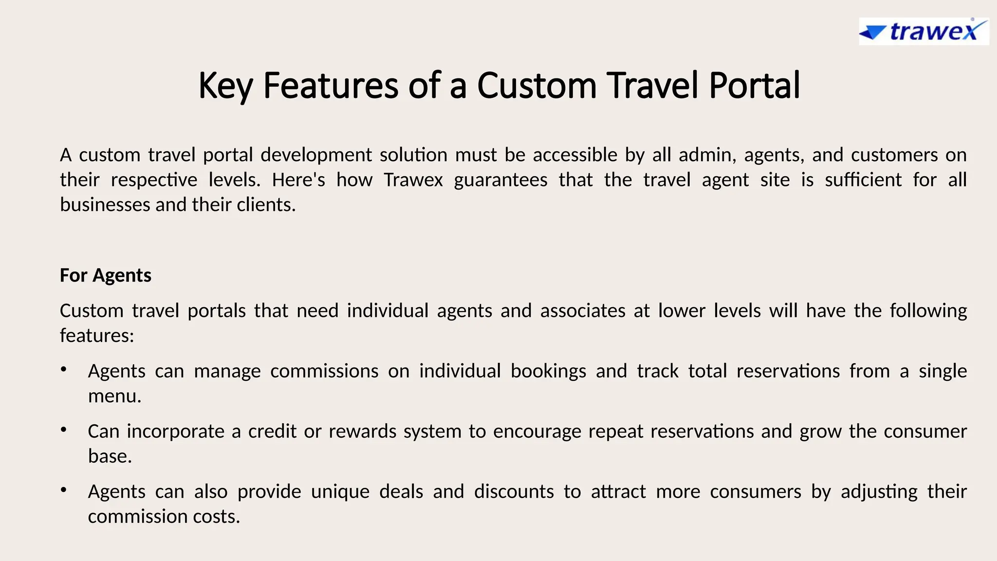 Key Features of a Custom Travel Portal
A custom travel portal development solution must be accessible by all admin, agents, and customers on
their respective levels. Here's how Trawex guarantees that the travel agent site is sufficient for all
businesses and their clients.
For Agents
Custom travel portals that need individual agents and associates at lower levels will have the following
features:
• Agents can manage commissions on individual bookings and track total reservations from a single
menu.
• Can incorporate a credit or rewards system to encourage repeat reservations and grow the consumer
base.
• Agents can also provide unique deals and discounts to attract more consumers by adjusting their
commission costs.
 