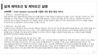 1. 제약조건1 : 데이터셋 생성 과정
음성 데이터의 양이 많을수록 음성 파일과 텍스트를 매칭하기 위한 작업이 수작업으로 하기에는 시간이 너무 많이 소요됨. 어느 정도
자동화를 하기 위해 구글 STT API를 사용해서 데이터셋을 생성하는 시간을 단축시켰음. 한국어 코퍼스는 오픈되어 있는 데이터
셋이지만 텍스트 파일이 양식에 맞지 않기 때문에 파이썬 코드를 작성해서 사용하고자 하는 데이터셋으로 바꾸어서 사용함. 이렇게
API와 파이썬 코드를 통해서 데이터셋 생성 시간을 단축시킴.
2. 제약조건3 : 음성 학습 과정
구현하고자 하는 다중화자의 경우 한 화자에 대해서만 학습하는 것이 아니라 다중 화자를 한번에 학습을 돌리는 것이 결과와 효율 모두
좋음. 하지만 5명의 음색이 모두 다르고 속도도 다르기 때문에 음성의 특성이 비슷한 화자끼리 모아서 학습을 진행하여 보다 좋은
결과를 얻을 수 있었음. 또한 음성 데이터 품질을 수치적으로 판단하기 힘들기 때문에 학습할 때에 Loss 그래프와 샘플 파일들을
들어보면서 잘 합성된 모델을 결정하였음.
3. 제약조건2 : 음성 합성에 맞는 웹 기반 서비스 개발
다양한 서비스 중에서 음성 합성이 적합하게 사용 될 수 있는 서비스를 선택해서 개발해야 함. 현재 음성 합성이 사용되고 있는 분야는
기본적으로 텍스트를 기반으로 하는 서비스임. 따라서 편지를 읽어주거나, 모닝콜, 브리핑 그리고 생일 축하와 같은 텍스트 기반
서비스들을 음성 합성으로 구현해서 보다 앞으로 구현될 수 있는 서비스를 구현하였음. 또한 목소리와 배경음악을 합성할 시 두 음성
파일의 볼륨이 다르기 때문에 이를 적절히 조절해서 합성할 필요가 있음. 개인의 휴대폰에 서비스 적용을 위해 웹 어플리케이션으로
환경을 선정함. 원하는 서비스를 사용한 후에 직접 음성 파일을 재생하고 파일을 다운로드 할 수 있게 함.
과제제목 : multi-speaker-tacotron을 이용한 개인 음성 합성 서비스
18 / 8
 