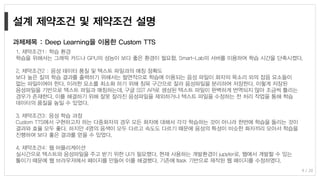 9 / 20
1. 제약조건1: 학습 환경
학습을 위해서는 그래픽 카드나 GPU의 성능이 보다 좋은 환경이 필요함. Smart-Lab의 서버를 이용하여 학습 시간을 단축시켰다.
2. 제약조건2 : 음성 데이터 품질 및 텍스트 파일과의 매칭 정확도
보다 높은 질의 학습 결과를 출력하기 위해서는 필연적으로 학습에 이용되는 음성 파일이 화자의 목소리 외의 잡음 요소들이
없는 파일이여야 한다. 이러한 요소를 최소화 하기 위해 침묵 구간으로 잘라 음성파일을 분리하여 저장한다. 이렇게 저장된
음성파일을 기반으로 텍스트 파일과 매칭하는데, 구글 SST API로 생성된 텍스트 파일이 완벽하게 번역되지 않아 조금씩 틀리는
경우가 존재한다. 이를 해결하기 위해 잘못 잘라진 음성파일을 제외하거나 텍스트 파일을 수정하는 전 처리 작업을 통해 학습
데이터의 품질을 높일 수 있었다.
3. 제약조건3: 음성 학습 과정
Custom TTS에서 구현하고자 하는 다중화자의 경우 모든 화자에 대해서 각각 학습하는 것이 아니라 한번에 학습을 돌리는 것이
결과와 효율 모두 좋다. 하지만 4명의 음색이 모두 다르고 속도도 다르기 때문에 음성의 특성이 비슷한 화자끼리 모아서 학습을
진행하여 보다 좋은 결과를 얻을 수 있었다.
4. 제약조건4: 웹 어플리케이션
실시간으로 텍스트와 음성파일을 주고 받기 위한 UI가 필요했다. 현재 사용하는 개발환경이 jupyter로, 웹에서 개발할 수 있는
툴이기 때문에 웹 브라우저에서 페이지를 만들어 이를 해결했다. 기존에 flask 기반으로 제작된 웹 페이지를 수정하였다.
과제제목 : Deep Learning을 이용한 Custom TTS
 