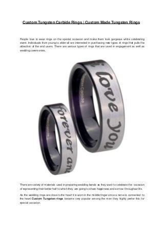 Custom Tungsten Carbide Rings | Custom Made Tungsten Rings
People love to wear rings on the special occasion and make them look gorgeous while celebrating
event. Individuals from young to elder all are interested in purchasing new types of rings that pulls the
attraction of the end users. There are various types of rings that are used in engagement as well as
wedding ceremonies.
There are variety of materials used in preparing wedding bands as they want to celebrate the occasion
of representing their better half to which they are going to share happiness and sorrow throughout life.
As the wedding rings are close to the heart it is worn in the middle finger since a nerve is connected to
the heart.Custom Tungsten rings became very popular among the men they highly prefer this for
special occasion.
 