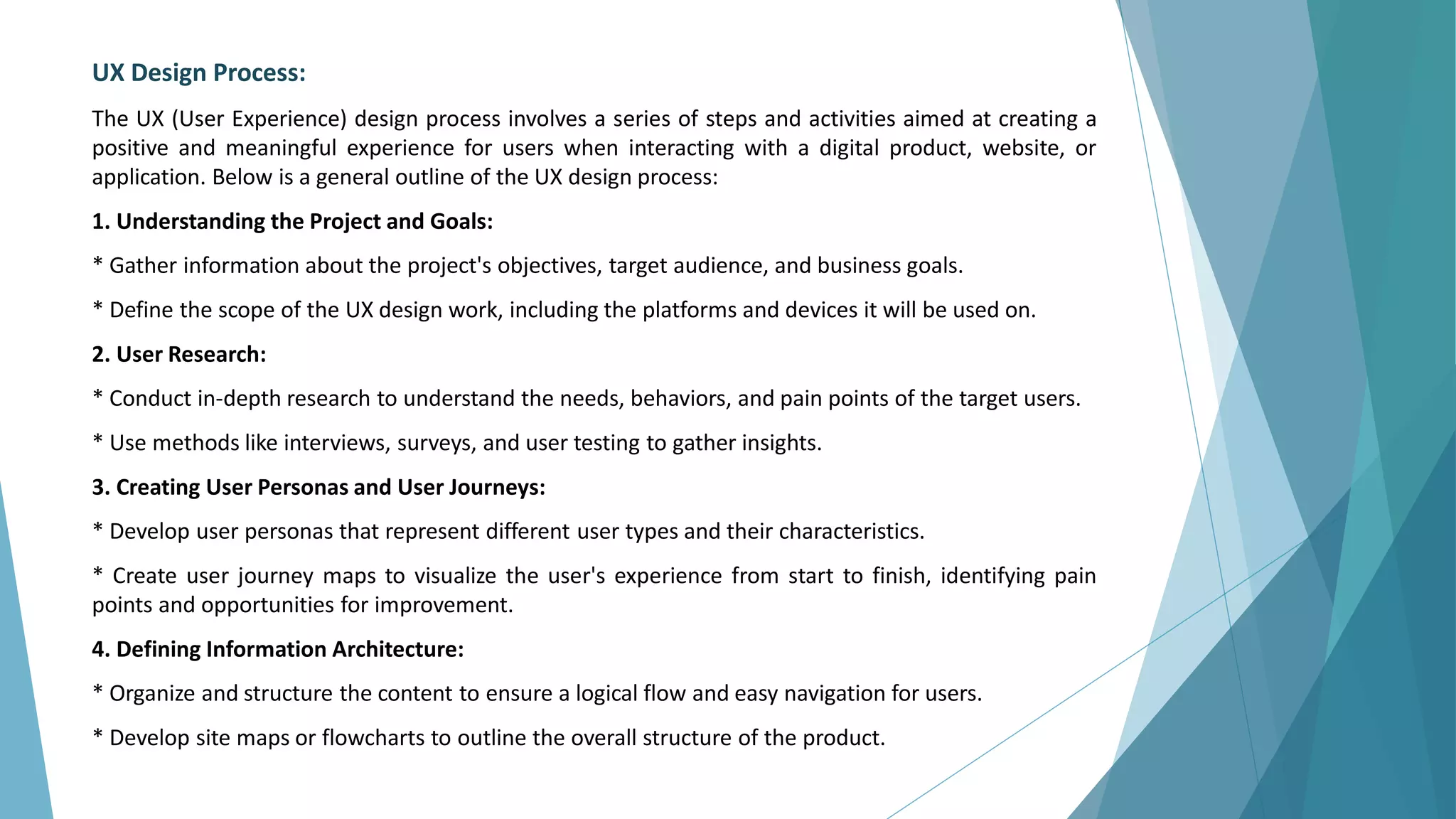 UX Design Process:
The UX (User Experience) design process involves a series of steps and activities aimed at creating a
positive and meaningful experience for users when interacting with a digital product, website, or
application. Below is a general outline of the UX design process:
1. Understanding the Project and Goals:
* Gather information about the project's objectives, target audience, and business goals.
* Define the scope of the UX design work, including the platforms and devices it will be used on.
2. User Research:
* Conduct in-depth research to understand the needs, behaviors, and pain points of the target users.
* Use methods like interviews, surveys, and user testing to gather insights.
3. Creating User Personas and User Journeys:
* Develop user personas that represent different user types and their characteristics.
* Create user journey maps to visualize the user's experience from start to finish, identifying pain
points and opportunities for improvement.
4. Defining Information Architecture:
* Organize and structure the content to ensure a logical flow and easy navigation for users.
* Develop site maps or flowcharts to outline the overall structure of the product.
 