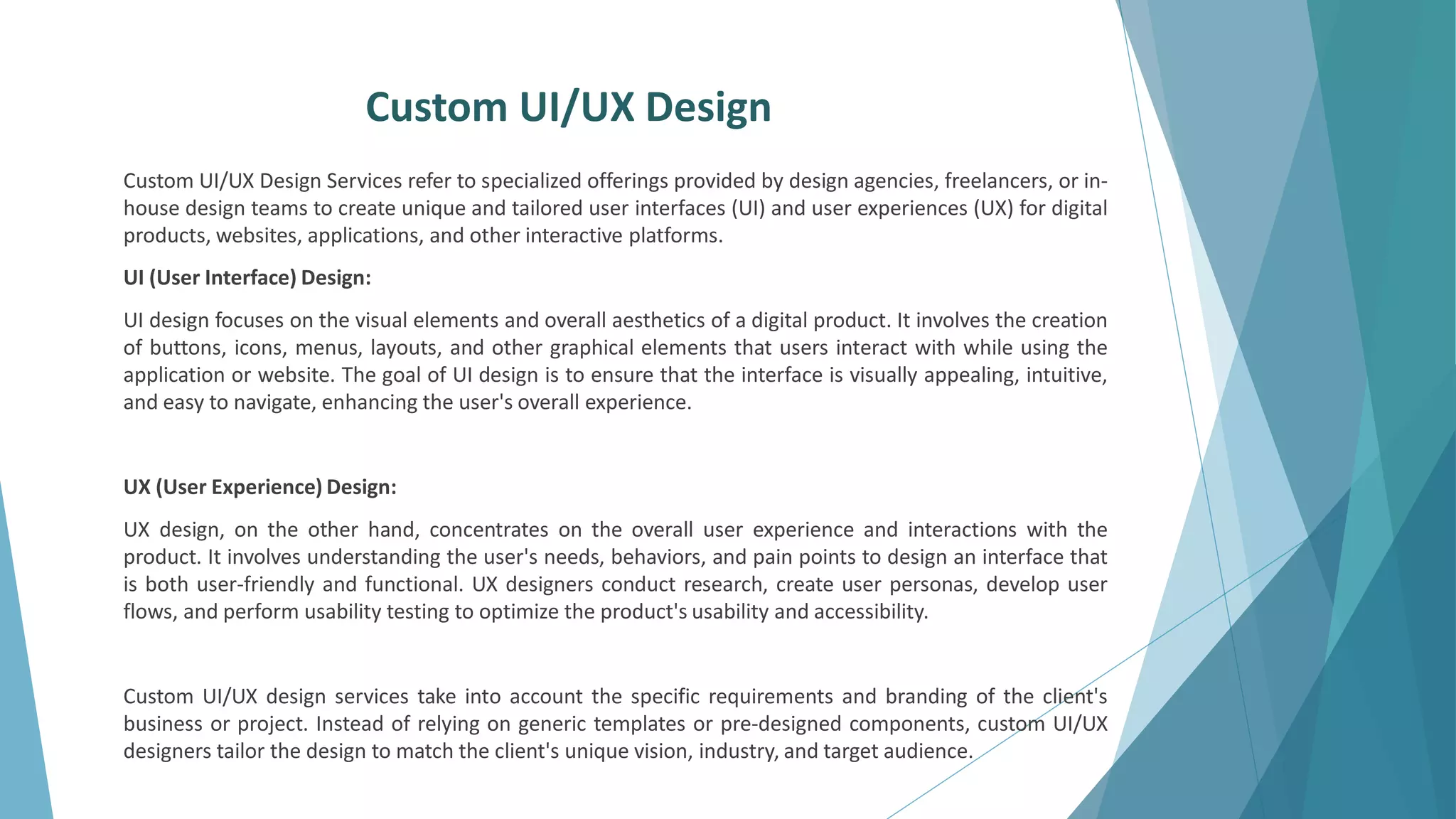 Custom UI/UX Design
Custom UI/UX Design Services refer to specialized offerings provided by design agencies, freelancers, or in-
house design teams to create unique and tailored user interfaces (UI) and user experiences (UX) for digital
products, websites, applications, and other interactive platforms.
UI (User Interface) Design:
UI design focuses on the visual elements and overall aesthetics of a digital product. It involves the creation
of buttons, icons, menus, layouts, and other graphical elements that users interact with while using the
application or website. The goal of UI design is to ensure that the interface is visually appealing, intuitive,
and easy to navigate, enhancing the user's overall experience.
UX (User Experience) Design:
UX design, on the other hand, concentrates on the overall user experience and interactions with the
product. It involves understanding the user's needs, behaviors, and pain points to design an interface that
is both user-friendly and functional. UX designers conduct research, create user personas, develop user
flows, and perform usability testing to optimize the product's usability and accessibility.
Custom UI/UX design services take into account the specific requirements and branding of the client's
business or project. Instead of relying on generic templates or pre-designed components, custom UI/UX
designers tailor the design to match the client's unique vision, industry, and target audience.
 