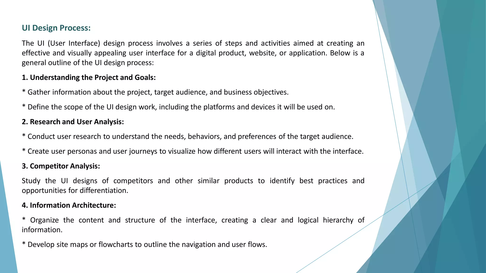 UI Design Process:
The UI (User Interface) design process involves a series of steps and activities aimed at creating an
effective and visually appealing user interface for a digital product, website, or application. Below is a
general outline of the UI design process:
1. Understanding the Project and Goals:
* Gather information about the project, target audience, and business objectives.
* Define the scope of the UI design work, including the platforms and devices it will be used on.
2. Research and User Analysis:
* Conduct user research to understand the needs, behaviors, and preferences of the target audience.
* Create user personas and user journeys to visualize how different users will interact with the interface.
3. Competitor Analysis:
Study the UI designs of competitors and other similar products to identify best practices and
opportunities for differentiation.
4. Information Architecture:
* Organize the content and structure of the interface, creating a clear and logical hierarchy of
information.
* Develop site maps or flowcharts to outline the navigation and user flows.
 