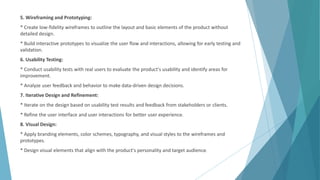5. Wireframing and Prototyping:
* Create low-fidelity wireframes to outline the layout and basic elements of the product without
detailed design.
* Build interactive prototypes to visualize the user flow and interactions, allowing for early testing and
validation.
6. Usability Testing:
* Conduct usability tests with real users to evaluate the product's usability and identify areas for
improvement.
* Analyze user feedback and behavior to make data-driven design decisions.
7. Iterative Design and Refinement:
* Iterate on the design based on usability test results and feedback from stakeholders or clients.
* Refine the user interface and user interactions for better user experience.
8. Visual Design:
* Apply branding elements, color schemes, typography, and visual styles to the wireframes and
prototypes.
* Design visual elements that align with the product's personality and target audience.
 