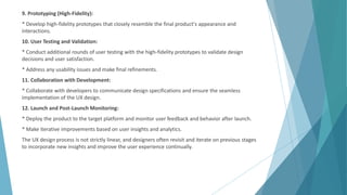 9. Prototyping (High-Fidelity):
* Develop high-fidelity prototypes that closely resemble the final product's appearance and
interactions.
10. User Testing and Validation:
* Conduct additional rounds of user testing with the high-fidelity prototypes to validate design
decisions and user satisfaction.
* Address any usability issues and make final refinements.
11. Collaboration with Development:
* Collaborate with developers to communicate design specifications and ensure the seamless
implementation of the UX design.
12. Launch and Post-Launch Monitoring:
* Deploy the product to the target platform and monitor user feedback and behavior after launch.
* Make iterative improvements based on user insights and analytics.
The UX design process is not strictly linear, and designers often revisit and iterate on previous stages
to incorporate new insights and improve the user experience continually.
 