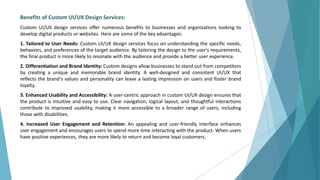 Benefits of Custom UI/UX Design Services:
Custom UI/UX design services offer numerous benefits to businesses and organizations looking to
develop digital products or websites. Here are some of the key advantages:
1. Tailored to User Needs: Custom UI/UX design services focus on understanding the specific needs,
behaviors, and preferences of the target audience. By tailoring the design to the user's requirements,
the final product is more likely to resonate with the audience and provide a better user experience.
2. Differentiation and Brand Identity: Custom designs allow businesses to stand out from competitors
by creating a unique and memorable brand identity. A well-designed and consistent UI/UX that
reflects the brand's values and personality can leave a lasting impression on users and foster brand
loyalty.
3. Enhanced Usability and Accessibility: A user-centric approach in custom UI/UX design ensures that
the product is intuitive and easy to use. Clear navigation, logical layout, and thoughtful interactions
contribute to improved usability, making it more accessible to a broader range of users, including
those with disabilities.
4. Increased User Engagement and Retention: An appealing and user-friendly interface enhances
user engagement and encourages users to spend more time interacting with the product. When users
have positive experiences, they are more likely to return and become loyal customers.
 