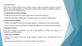 UI Design Process:
The UI (User Interface) design process involves a series of steps and activities aimed at creating an
effective and visually appealing user interface for a digital product, website, or application. Below is a
general outline of the UI design process:
1. Understanding the Project and Goals:
* Gather information about the project, target audience, and business objectives.
* Define the scope of the UI design work, including the platforms and devices it will be used on.
2. Research and User Analysis:
* Conduct user research to understand the needs, behaviors, and preferences of the target audience.
* Create user personas and user journeys to visualize how different users will interact with the interface.
3. Competitor Analysis:
Study the UI designs of competitors and other similar products to identify best practices and
opportunities for differentiation.
4. Information Architecture:
* Organize the content and structure of the interface, creating a clear and logical hierarchy of
information.
* Develop site maps or flowcharts to outline the navigation and user flows.
 