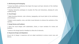 5. Wireframing and Prototyping:
* Create low-fidelity wireframes that depict the layout and basic elements of the interface
without detailed visuals.
* Develop interactive prototypes to visualize the flow and interactions, allowing for early
usability testing.
6. Visual Design:
* Apply branding elements, color schemes, typography, and visual styles to the wireframes
and prototypes.
* Design custom graphics, icons, and other visual elements to enhance the aesthetics of the
interface.
7. Design Review and Feedback:
* Share the visual designs with stakeholders, clients, or team members for review and
feedback.
* Iterate on the design based on feedback to refine the UI elements.
8. Responsive Design and Adaptation:
Ensure the UI design is responsive and can adapt seamlessly to various screen sizes and
devices.
 