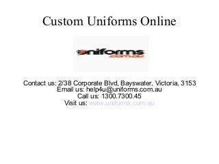 Custom Uniforms Online
Contact us: 2/38 Corporate Blvd, Bayswater, Victoria, 3153
Email us: help4u@uniforms.com.au
Call us: 1300.7300.45
Visit us: www.uniforms.com.au
 